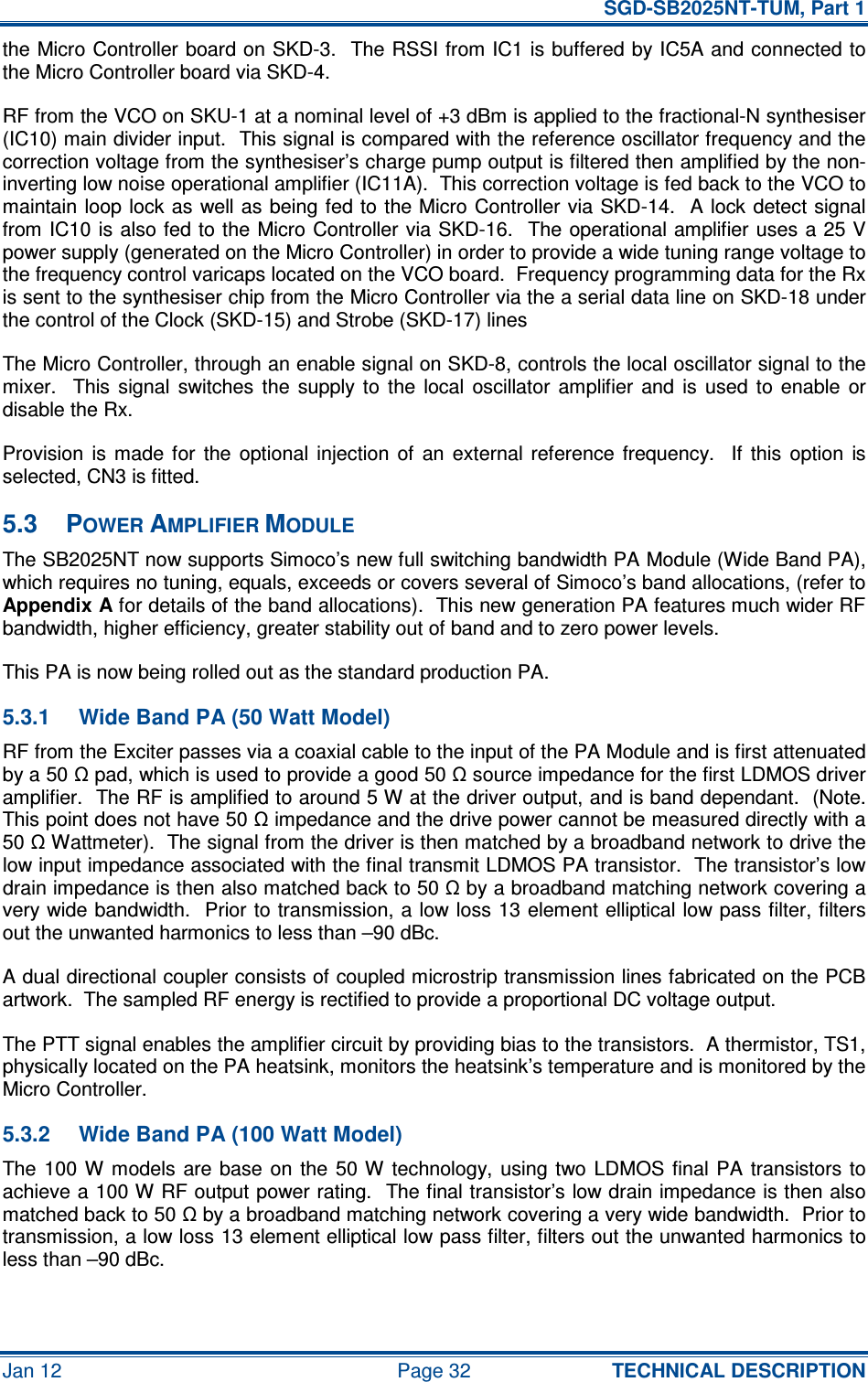   SGD-SB2025NT-TUM, Part 1 Jan 12  Page 32  TECHNICAL DESCRIPTION the Micro Controller board on SKD-3.  The RSSI from IC1 is buffered by IC5A and connected to the Micro Controller board via SKD-4. RF from the VCO on SKU-1 at a nominal level of +3 dBm is applied to the fractional-N synthesiser (IC10) main divider input.  This signal is compared with the reference oscillator frequency and the correction voltage from the synthesiser’s charge pump output is filtered then amplified by the non-inverting low noise operational amplifier (IC11A).  This correction voltage is fed back to the VCO to maintain loop lock as well as  being fed to the Micro Controller  via SKD-14.  A lock detect signal from IC10 is also fed to the Micro Controller via SKD-16.  The operational amplifier uses a 25 V power supply (generated on the Micro Controller) in order to provide a wide tuning range voltage to the frequency control varicaps located on the VCO board.  Frequency programming data for the Rx is sent to the synthesiser chip from the Micro Controller via the a serial data line on SKD-18 under the control of the Clock (SKD-15) and Strobe (SKD-17) lines The Micro Controller, through an enable signal on SKD-8, controls the local oscillator signal to the mixer.    This  signal  switches  the  supply  to  the  local  oscillator  amplifier  and  is  used  to  enable  or disable the Rx. Provision  is  made  for  the  optional  injection  of  an  external  reference  frequency.    If  this  option  is selected, CN3 is fitted. 5.3  POWER AMPLIFIER MODULE The SB2025NT now supports Simoco’s new full switching bandwidth PA Module (Wide Band PA), which requires no tuning, equals, exceeds or covers several of Simoco’s band allocations, (refer to Appendix A for details of the band allocations).  This new generation PA features much wider RF bandwidth, higher efficiency, greater stability out of band and to zero power levels. This PA is now being rolled out as the standard production PA. 5.3.1  Wide Band PA (50 Watt Model) RF from the Exciter passes via a coaxial cable to the input of the PA Module and is first attenuated by a 50 Ω pad, which is used to provide a good 50 Ω source impedance for the first LDMOS driver amplifier.  The RF is amplified to around 5 W at the driver output, and is band dependant.  (Note.  This point does not have 50 Ω impedance and the drive power cannot be measured directly with a 50 Ω Wattmeter).  The signal from the driver is then matched by a broadband network to drive the low input impedance associated with the final transmit LDMOS PA transistor.  The transistor’s low drain impedance is then also matched back to 50 Ω by a broadband matching network covering a very wide bandwidth.  Prior to transmission, a low loss 13 element elliptical low pass filter, filters out the unwanted harmonics to less than –90 dBc. A dual directional coupler consists of coupled microstrip transmission lines fabricated on the PCB artwork.  The sampled RF energy is rectified to provide a proportional DC voltage output. The PTT signal enables the amplifier circuit by providing bias to the transistors.  A thermistor, TS1, physically located on the PA heatsink, monitors the heatsink’s temperature and is monitored by the Micro Controller. 5.3.2  Wide Band PA (100 Watt Model) The 100 W  models  are  base  on  the  50 W  technology,  using  two LDMOS  final PA  transistors to achieve a 100 W RF output power rating.  The final transistor’s low drain impedance is then also matched back to 50 Ω by a broadband matching network covering a very wide bandwidth.  Prior to transmission, a low loss 13 element elliptical low pass filter, filters out the unwanted harmonics to less than –90 dBc.  