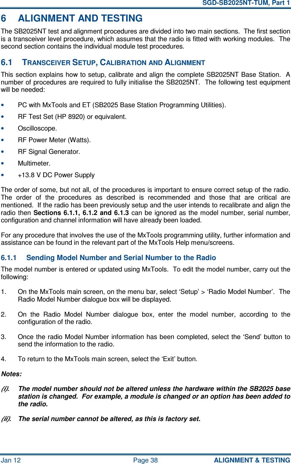   SGD-SB2025NT-TUM, Part 1 Jan 12  Page 38  ALIGNMENT &amp; TESTING 6  ALIGNMENT AND TESTING The SB2025NT test and alignment procedures are divided into two main sections.  The first section is a transceiver level procedure, which assumes that the radio is fitted with working modules.  The second section contains the individual module test procedures. 6.1  TRANSCEIVER SETUP, CALIBRATION AND ALIGNMENT This section explains how to setup, calibrate and align the complete SB2025NT Base Station.  A number of procedures are required to fully initialise the SB2025NT.  The following test equipment will be needed: • PC with MxTools and ET (SB2025 Base Station Programming Utilities). • RF Test Set (HP 8920) or equivalent. • Oscilloscope. • RF Power Meter (Watts). • RF Signal Generator. • Multimeter. • +13.8 V DC Power Supply The order of some, but not all, of the procedures is important to ensure correct setup of the radio.  The  order  of  the  procedures  as  described  is  recommended  and  those  that  are  critical  are mentioned.  If the radio has been previously setup and the user intends to recalibrate and align the radio then Sections 6.1.1, 6.1.2 and 6.1.3 can be ignored as the model number, serial number, configuration and channel information will have already been loaded. For any procedure that involves the use of the MxTools programming utility, further information and assistance can be found in the relevant part of the MxTools Help menu/screens. 6.1.1  Sending Model Number and Serial Number to the Radio The model number is entered or updated using MxTools.  To edit the model number, carry out the following: 1.  On the MxTools main screen, on the menu bar, select ‘Setup’ &gt; ‘Radio Model Number’.  The Radio Model Number dialogue box will be displayed. 2.  On  the  Radio  Model  Number  dialogue  box,  enter  the  model  number,  according  to  the configuration of the radio. 3.  Once the radio Model Number information has been completed, select the ‘Send’ button to send the information to the radio. 4.  To return to the MxTools main screen, select the ‘Exit’ button. Notes: (i).  The model number should not be altered unless the hardware within the SB2025 base station is changed.  For example, a module is changed or an option has been added to the radio. (ii).  The serial number cannot be altered, as this is factory set. 