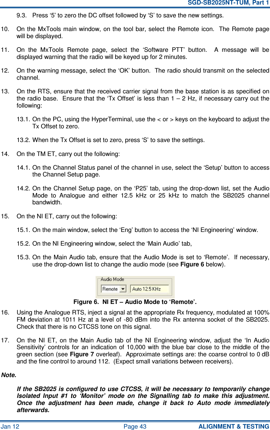   SGD-SB2025NT-TUM, Part 1 Jan 12  Page 43  ALIGNMENT &amp; TESTING 9.3.  Press ‘5’ to zero the DC offset followed by ‘S’ to save the new settings. 10.  On the MxTools main window, on the  tool bar, select the Remote icon.  The Remote page will be displayed. 11.  On  the  MxTools  Remote  page,  select  the  ‘Software  PTT’  button.    A  message  will  be displayed warning that the radio will be keyed up for 2 minutes. 12.  On the warning message, select the ‘OK’ button.  The radio should transmit on the selected channel. 13.  On the RTS, ensure that the received carrier signal from the base station is as specified on the radio base.  Ensure that the ‘Tx Offset’ is less than 1 – 2 Hz, if necessary carry out the following: 13.1. On the PC, using the HyperTerminal, use the &lt; or &gt; keys on the keyboard to adjust the Tx Offset to zero. 13.2. When the Tx Offset is set to zero, press ‘S’ to save the settings. 14.  On the TM ET, carry out the following: 14.1. On the Channel Status panel of the channel in use, select the ‘Setup’ button to access the Channel Setup page. 14.2. On the Channel Setup page, on the ‘P25’ tab, using the drop-down list, set the Audio Mode  to  Analogue  and  either  12.5  kHz  or  25  kHz  to  match  the  SB2025  channel bandwidth. 15.  On the NI ET, carry out the following: 15.1. On the main window, select the ‘Eng’ button to access the ‘NI Engineering’ window. 15.2. On the NI Engineering window, select the ‘Main Audio’ tab, 15.3. On the Main Audio tab, ensure that the Audio Mode is set to ‘Remote’.  If necessary, use the drop-down list to change the audio mode (see Figure 6 below). Figure 6.  NI ET – Audio Mode to ‘Remote’. 16.  Using the Analogue RTS, inject a signal at the appropriate Rx frequency, modulated at 100% FM deviation at 1011 Hz  at  a  level of -80 dBm into the Rx antenna socket of  the SB2025.  Check that there is no CTCSS tone on this signal. 17.  On  the  NI  ET,  on  the  Main  Audio  tab  of  the  NI  Engineering  window,  adjust  the  ‘In  Audio Sensitivity’ controls for  an indication of  10,000  with  the blue  bar  close  to the middle  of  the green section (see Figure 7 overleaf).  Approximate settings are: the coarse control to 0 dB and the fine control to around 112.  (Expect small variations between receivers). Note. If the SB2025 is configured to use CTCSS, it will be necessary to temporarily change Isolated  Input  #1  to  ‘Monitor’  mode  on  the  Signalling  tab  to  make  this  adjustment.  Once  the  adjustment  has  been  made,  change  it  back  to  Auto  mode  immediately afterwards. 