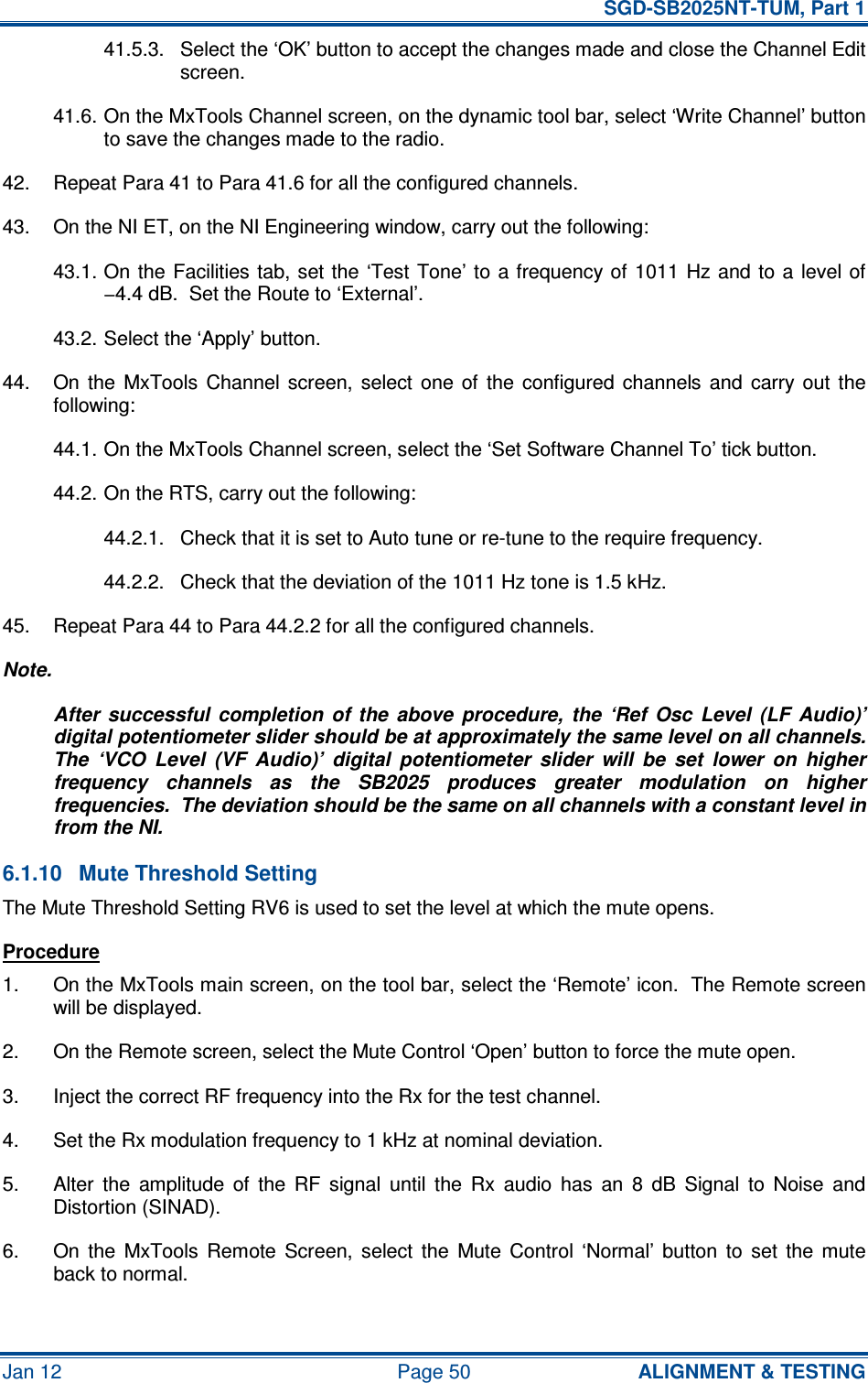   SGD-SB2025NT-TUM, Part 1 Jan 12  Page 50  ALIGNMENT &amp; TESTING 41.5.3.  Select the ‘OK’ button to accept the changes made and close the Channel Edit screen. 41.6. On the MxTools Channel screen, on the dynamic tool bar, select ‘Write Channel’ button to save the changes made to the radio. 42.  Repeat Para 41 to Para 41.6 for all the configured channels. 43.  On the NI ET, on the NI Engineering window, carry out the following: 43.1. On the  Facilities tab, set the  ‘Test  Tone’ to a frequency of  1011  Hz and to a level of −4.4 dB.  Set the Route to ‘External’. 43.2. Select the ‘Apply’ button. 44.  On  the  MxTools  Channel  screen,  select  one  of  the  configured  channels  and  carry  out  the following: 44.1. On the MxTools Channel screen, select the ‘Set Software Channel To’ tick button. 44.2. On the RTS, carry out the following: 44.2.1.  Check that it is set to Auto tune or re-tune to the require frequency. 44.2.2.  Check that the deviation of the 1011 Hz tone is 1.5 kHz. 45.  Repeat Para 44 to Para 44.2.2 for all the configured channels. Note. After  successful  completion  of  the  above  procedure,  the  ‘Ref  Osc  Level  (LF  Audio)’ digital potentiometer slider should be at approximately the same level on all channels.  The  ‘VCO  Level  (VF  Audio)’  digital  potentiometer  slider  will  be  set  lower  on  higher frequency  channels  as  the  SB2025  produces  greater  modulation  on  higher frequencies.  The deviation should be the same on all channels with a constant level in from the NI. 6.1.10  Mute Threshold Setting The Mute Threshold Setting RV6 is used to set the level at which the mute opens. Procedure 1.  On the MxTools main screen, on the tool bar, select the ‘Remote’ icon.  The Remote screen will be displayed. 2.  On the Remote screen, select the Mute Control ‘Open’ button to force the mute open. 3.  Inject the correct RF frequency into the Rx for the test channel. 4.  Set the Rx modulation frequency to 1 kHz at nominal deviation. 5.  Alter  the  amplitude  of  the  RF  signal  until  the  Rx  audio  has  an  8  dB  Signal  to  Noise  and Distortion (SINAD). 6.  On  the  MxTools  Remote  Screen,  select  the  Mute  Control  ‘Normal’  button  to  set  the  mute back to normal. 