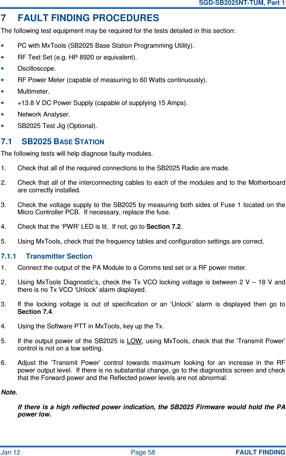   SGD-SB2025NT-TUM, Part 1 Jan 12  Page 58  FAULT FINDING 7  FAULT FINDING PROCEDURES The following test equipment may be required for the tests detailed in this section: • PC with MxTools (SB2025 Base Station Programming Utility). • RF Test Set (e.g. HP 8920 or equivalent). • Oscilloscope. • RF Power Meter (capable of measuring to 60 Watts continuously). • Multimeter. • +13.8 V DC Power Supply (capable of supplying 15 Amps). • Network Analyser. • SB2025 Test Jig (Optional). 7.1  SB2025 BASE STATION The following tests will help diagnose faulty modules. 1.  Check that all of the required connections to the SB2025 Radio are made. 2.  Check that all of the interconnecting cables to each of the modules and to the Motherboard are correctly installed. 3.  Check the voltage supply to the SB2025 by measuring both sides of Fuse 1 located on the Micro Controller PCB.  If necessary, replace the fuse. 4.  Check that the ‘PWR’ LED is lit.  If not, go to Section 7.2. 5.  Using MxTools, check that the frequency tables and configuration settings are correct. 7.1.1  Transmitter Section 1.  Connect the output of the PA Module to a Comms test set or a RF power meter. 2.  Using MxTools Diagnostic’s, check the Tx VCO locking voltage is between 2 V – 18 V and there is no Tx VCO ‘Unlock’ alarm displayed. 3.  If  the  locking  voltage  is  out  of  specification  or  an  ‘Unlock’  alarm  is  displayed  then  go  to Section 7.4. 4.  Using the Software PTT in MxTools, key up the Tx. 5.  If the output power of the SB2025 is LOW, using MxTools, check that the ‘Transmit Power’ control is not on a low setting. 6.  Adjust  the  ‘Transmit  Power’  control  towards  maximum  looking  for  an  increase  in  the  RF power output level.  If there is no substantial change, go to the diagnostics screen and check that the Forward power and the Reflected power levels are not abnormal. Note. If there is a high reflected power indication, the SB2025 Firmware would hold the PA power low. 