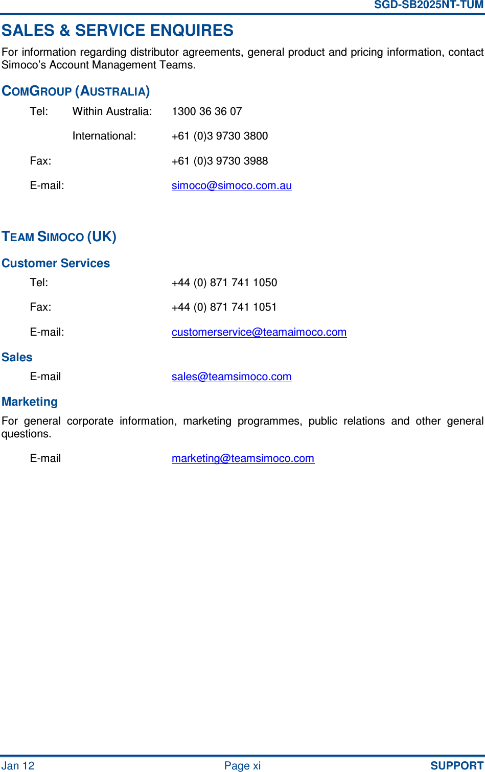   SGD-SB2025NT-TUM Jan 12  Page xi  SUPPORT SALES &amp; SERVICE ENQUIRES For information regarding distributor agreements, general product and pricing information, contact Simoco’s Account Management Teams. COMGROUP (AUSTRALIA) Tel:  Within Australia:  1300 36 36 07   International:  +61 (0)3 9730 3800 Fax:    +61 (0)3 9730 3988 E-mail:    simoco@simoco.com.au  TEAM SIMOCO (UK) Customer Services Tel:  +44 (0) 871 741 1050 Fax:  +44 (0) 871 741 1051 E-mail:  customerservice@teamaimoco.com Sales E-mail  sales@teamsimoco.com Marketing For  general  corporate  information,  marketing  programmes,  public  relations  and  other  general questions. E-mail  marketing@teamsimoco.com     