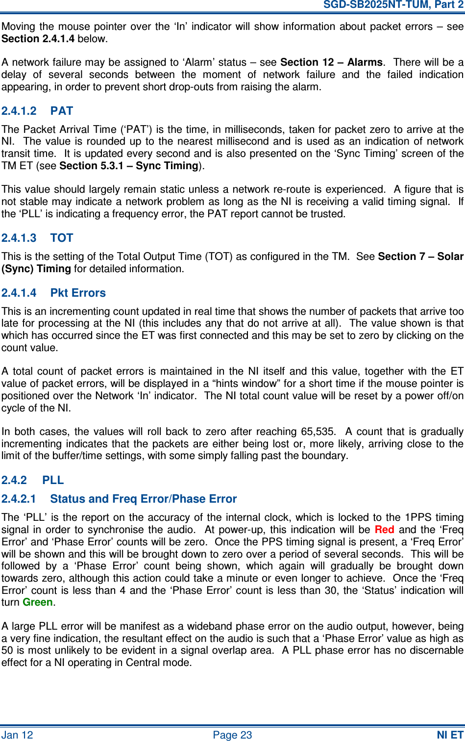   SGD-SB2025NT-TUM, Part 2 Jan 12  Page 23 NI ET Moving the  mouse pointer over the ‘In’ indicator will show information  about  packet errors – see Section 2.4.1.4 below. A network failure may be assigned to ‘Alarm’ status – see Section 12 – Alarms.  There will be a delay  of  several  seconds  between  the  moment  of  network  failure  and  the  failed  indication appearing, in order to prevent short drop-outs from raising the alarm. 2.4.1.2  PAT The Packet Arrival Time (‘PAT’) is the time, in milliseconds, taken for packet zero to arrive at the NI.  The value is  rounded  up  to the nearest millisecond and is used  as an  indication of  network transit time.  It is updated every second and is also presented on the ‘Sync Timing’ screen of the TM ET (see Section 5.3.1 – Sync Timing). This value should largely remain static unless a network re-route is experienced.  A figure that is not stable may indicate a network problem as long as the NI is receiving a valid timing signal.  If the ‘PLL’ is indicating a frequency error, the PAT report cannot be trusted. 2.4.1.3  TOT This is the setting of the Total Output Time (TOT) as configured in the TM.  See Section 7 – Solar (Sync) Timing for detailed information. 2.4.1.4  Pkt Errors This is an incrementing count updated in real time that shows the number of packets that arrive too late for processing at the NI (this includes any that do not arrive at all).  The value shown is that which has occurred since the ET was first connected and this may be set to zero by clicking on the count value. A  total  count  of  packet  errors  is  maintained  in  the  NI  itself  and  this  value,  together  with  the  ET value of packet errors, will be displayed in a “hints window” for a short time if the mouse pointer is positioned over the Network ‘In’ indicator.  The NI total count value will be reset by a power off/on cycle of the NI. In  both  cases,  the  values  will  roll  back  to  zero  after  reaching  65,535.    A  count  that  is  gradually incrementing indicates that  the packets are  either being lost or, more  likely, arriving close to the limit of the buffer/time settings, with some simply falling past the boundary. 2.4.2  PLL 2.4.2.1  Status and Freq Error/Phase Error The ‘PLL’  is the report on the accuracy of the internal clock,  which is  locked to the 1PPS timing signal in  order  to  synchronise  the audio.   At  power-up,  this  indication  will be Red  and  the ‘Freq Error’ and ‘Phase Error’ counts will be zero.  Once the PPS timing signal is present, a ‘Freq Error’ will be shown and this will be brought down to zero over a period of several seconds.  This will be followed  by  a  ‘Phase  Error’  count  being  shown,  which  again  will  gradually  be  brought  down towards zero, although this action could take a minute or even longer to achieve.  Once the ‘Freq Error’ count is less than 4  and the ‘Phase Error’ count is less than 30, the ‘Status’  indication will turn Green. A large PLL error will be manifest as a wideband phase error on the audio output, however, being a very fine indication, the resultant effect on the audio is such that a ‘Phase Error’ value as high as 50 is most unlikely to be evident in a signal overlap area.  A PLL phase error has no discernable effect for a NI operating in Central mode. 