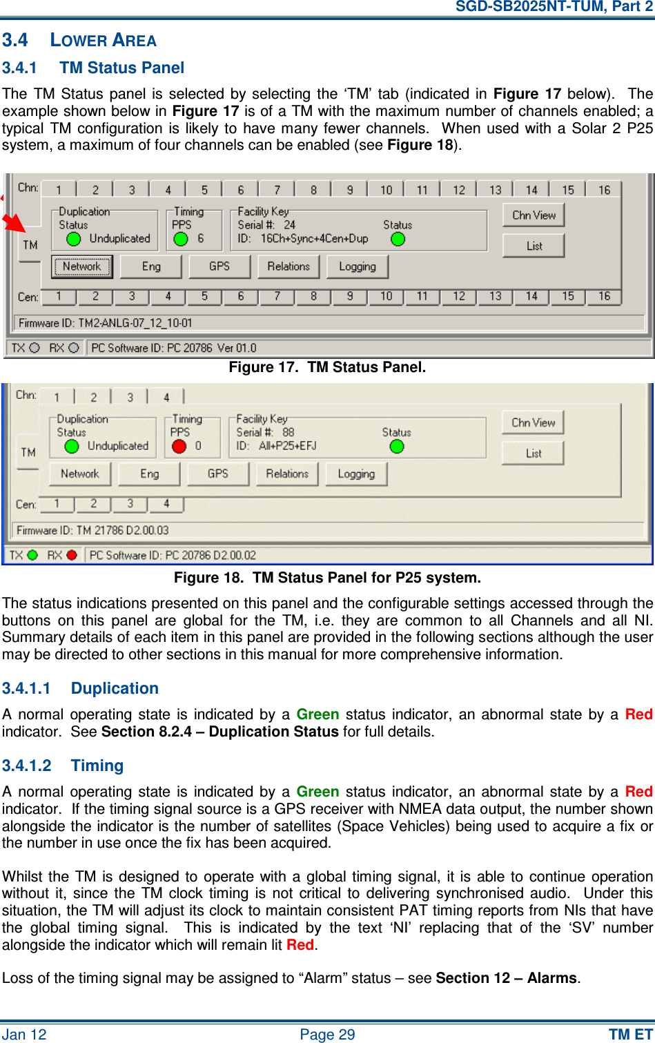   SGD-SB2025NT-TUM, Part 2 Jan 12  Page 29 TM ET 3.4  LOWER AREA 3.4.1  TM Status Panel The  TM  Status  panel  is  selected  by  selecting  the  ‘TM’  tab  (indicated  in Figure  17  below).    The example shown below in Figure 17 is of a TM with the maximum number of channels enabled; a typical  TM  configuration is  likely  to  have  many  fewer  channels.   When  used  with a  Solar 2  P25 system, a maximum of four channels can be enabled (see Figure 18). Figure 17.  TM Status Panel. Figure 18.  TM Status Panel for P25 system. The status indications presented on this panel and the configurable settings accessed through the buttons  on  this  panel  are  global  for  the  TM,  i.e.  they  are  common  to  all  Channels  and  all  NI.  Summary details of each item in this panel are provided in the following sections although the user may be directed to other sections in this manual for more comprehensive information. 3.4.1.1  Duplication A  normal  operating  state  is  indicated  by  a Green  status  indicator,  an  abnormal  state  by  a Red indicator.  See Section 8.2.4 – Duplication Status for full details. 3.4.1.2  Timing A  normal  operating  state  is  indicated  by  a Green  status  indicator,  an  abnormal  state  by  a Red indicator.  If the timing signal source is a GPS receiver with NMEA data output, the number shown alongside the indicator is the number of satellites (Space Vehicles) being used to acquire a fix or the number in use once the fix has been acquired. Whilst the  TM  is  designed to  operate  with  a  global timing  signal,  it is  able to  continue operation without  it,  since  the  TM  clock  timing  is  not  critical  to  delivering  synchronised  audio.    Under  this situation, the TM will adjust its clock to maintain consistent PAT timing reports from NIs that have the  global  timing  signal.    This  is  indicated  by  the  text  ‘NI’  replacing  that  of  the  ‘SV’  number alongside the indicator which will remain lit Red. Loss of the timing signal may be assigned to “Alarm” status – see Section 12 – Alarms. 