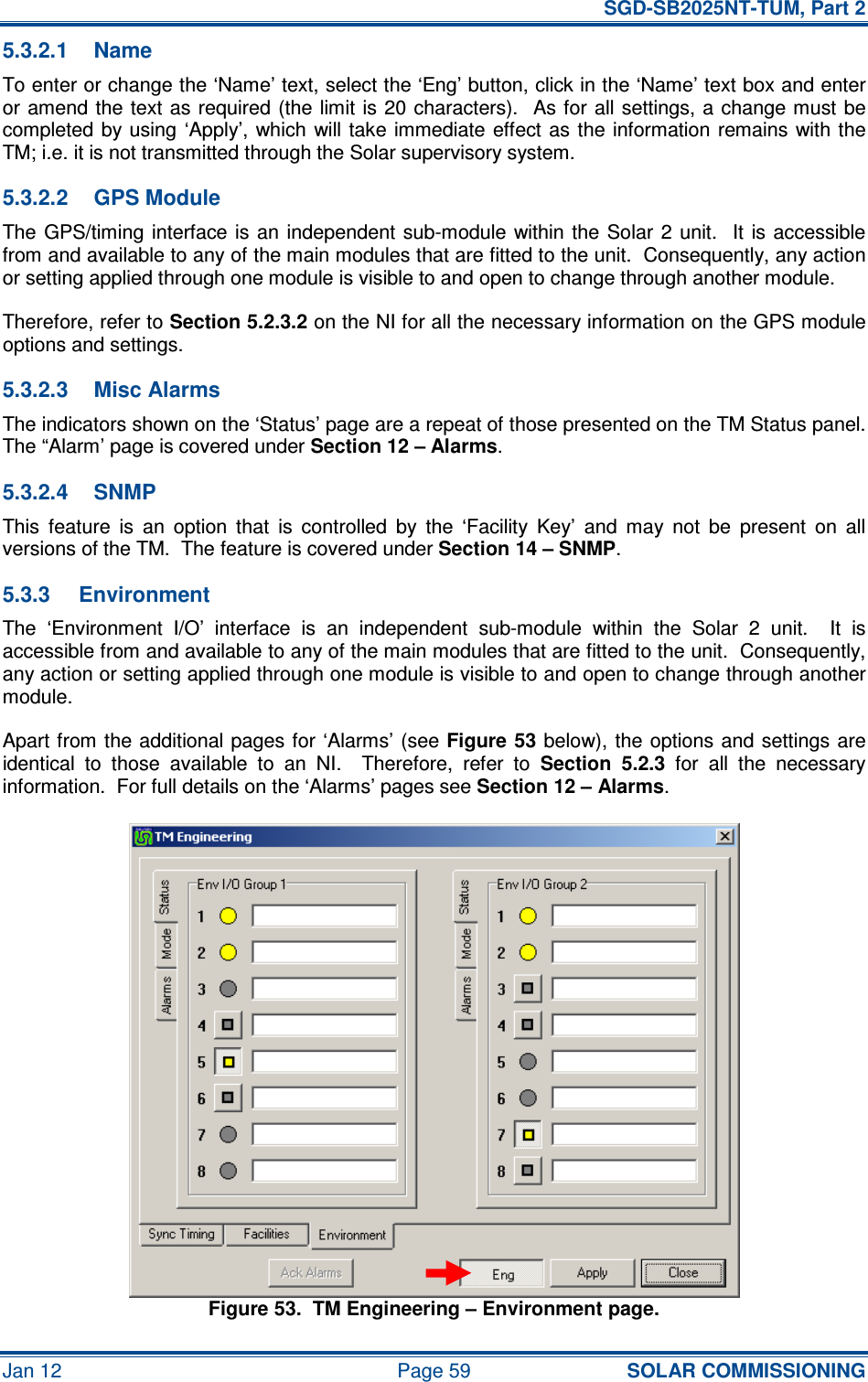   SGD-SB2025NT-TUM, Part 2 Jan 12  Page 59 SOLAR COMMISSIONING 5.3.2.1  Name To enter or change the ‘Name’ text, select the ‘Eng’ button, click in the ‘Name’ text box and enter or amend the  text  as required (the limit is 20 characters).   As for all settings, a  change must  be completed by using  ‘Apply’, which will take  immediate  effect as  the information remains  with the TM; i.e. it is not transmitted through the Solar supervisory system. 5.3.2.2  GPS Module The GPS/timing interface is an  independent  sub-module within the  Solar 2  unit.    It is accessible from and available to any of the main modules that are fitted to the unit.  Consequently, any action or setting applied through one module is visible to and open to change through another module. Therefore, refer to Section 5.2.3.2 on the NI for all the necessary information on the GPS module options and settings. 5.3.2.3  Misc Alarms The indicators shown on the ‘Status’ page are a repeat of those presented on the TM Status panel.  The “Alarm’ page is covered under Section 12 – Alarms. 5.3.2.4  SNMP This  feature  is  an  option  that  is  controlled  by  the  ‘Facility  Key’  and  may  not  be  present  on  all versions of the TM.  The feature is covered under Section 14 – SNMP. 5.3.3  Environment The  ‘Environment  I/O’  interface  is  an  independent  sub-module  within  the  Solar  2  unit.    It  is accessible from and available to any of the main modules that are fitted to the unit.  Consequently, any action or setting applied through one module is visible to and open to change through another module. Apart from the additional pages for ‘Alarms’ (see Figure 53 below), the options and  settings  are identical  to  those  available  to  an  NI.    Therefore,  refer  to Section  5.2.3  for  all  the  necessary information.  For full details on the ‘Alarms’ pages see Section 12 – Alarms. Figure 53.  TM Engineering – Environment page. 