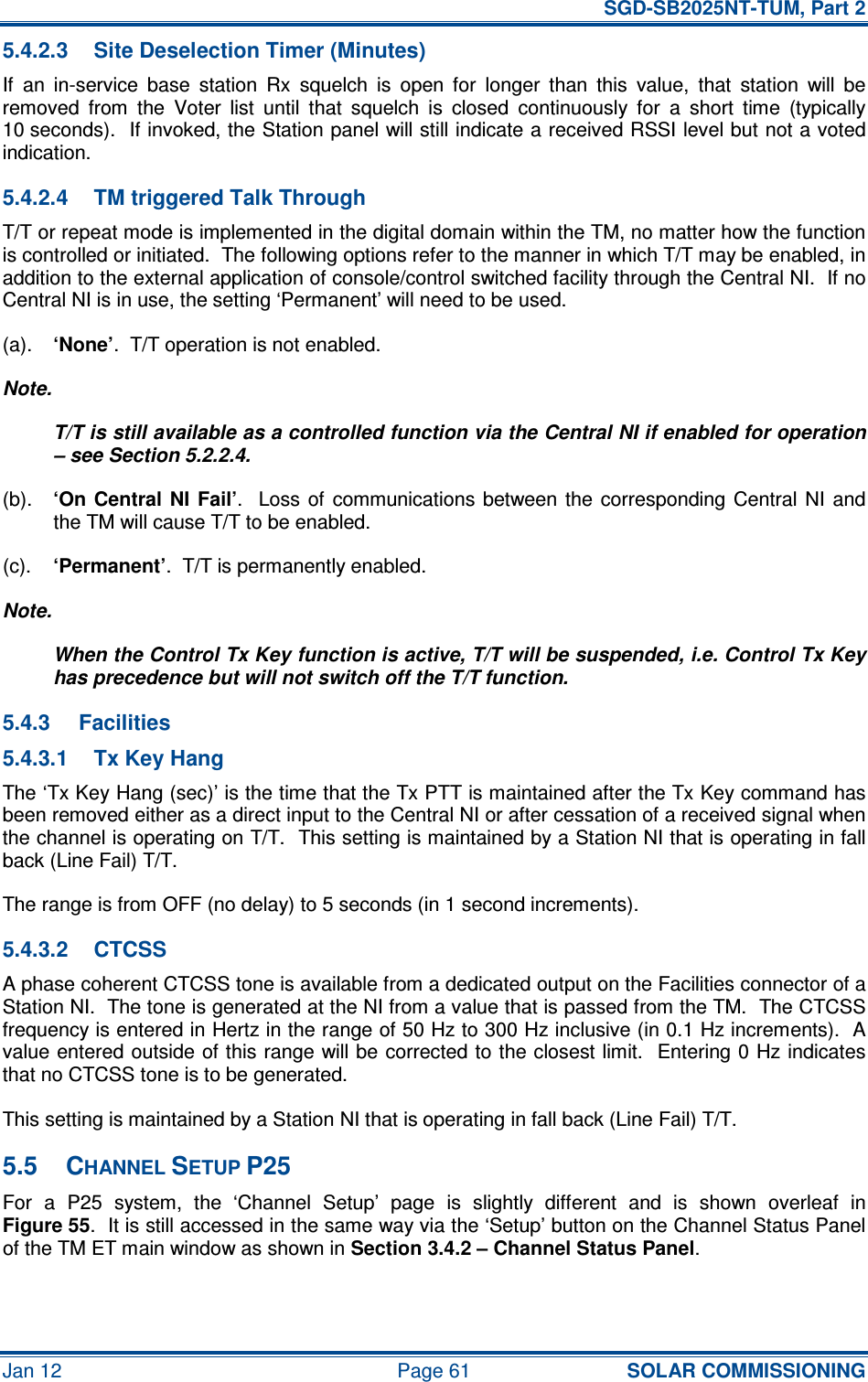   SGD-SB2025NT-TUM, Part 2 Jan 12  Page 61 SOLAR COMMISSIONING 5.4.2.3  Site Deselection Timer (Minutes) If  an  in-service  base  station  Rx  squelch  is  open  for  longer  than  this  value,  that  station  will  be removed  from  the  Voter  list  until  that  squelch  is  closed  continuously  for  a  short  time  (typically 10 seconds).  If invoked, the Station panel will still indicate a received RSSI level but not a voted indication. 5.4.2.4  TM triggered Talk Through T/T or repeat mode is implemented in the digital domain within the TM, no matter how the function is controlled or initiated.  The following options refer to the manner in which T/T may be enabled, in addition to the external application of console/control switched facility through the Central NI.  If no Central NI is in use, the setting ‘Permanent’ will need to be used. (a). ‘None’.  T/T operation is not enabled. Note. T/T is still available as a controlled function via the Central NI if enabled for operation – see Section 5.2.2.4. (b). ‘On Central  NI Fail’.    Loss of  communications between the  corresponding Central  NI  and the TM will cause T/T to be enabled. (c). ‘Permanent’.  T/T is permanently enabled. Note. When the Control Tx Key function is active, T/T will be suspended, i.e. Control Tx Key has precedence but will not switch off the T/T function. 5.4.3  Facilities 5.4.3.1  Tx Key Hang The ‘Tx Key Hang (sec)’ is the time that the Tx PTT is maintained after the Tx Key command has been removed either as a direct input to the Central NI or after cessation of a received signal when the channel is operating on T/T.  This setting is maintained by a Station NI that is operating in fall back (Line Fail) T/T. The range is from OFF (no delay) to 5 seconds (in 1 second increments). 5.4.3.2  CTCSS A phase coherent CTCSS tone is available from a dedicated output on the Facilities connector of a Station NI.  The tone is generated at the NI from a value that is passed from the TM.  The CTCSS frequency is entered in Hertz in the range of 50 Hz to 300 Hz inclusive (in 0.1 Hz increments).  A value entered outside of this range will be corrected to the closest limit.  Entering 0 Hz indicates that no CTCSS tone is to be generated. This setting is maintained by a Station NI that is operating in fall back (Line Fail) T/T. 5.5  CHANNEL SETUP P25 For  a  P25  system,  the  ‘Channel  Setup’  page  is  slightly  different  and  is  shown  overleaf  in Figure 55.  It is still accessed in the same way via the ‘Setup’ button on the Channel Status Panel of the TM ET main window as shown in Section 3.4.2 – Channel Status Panel. 