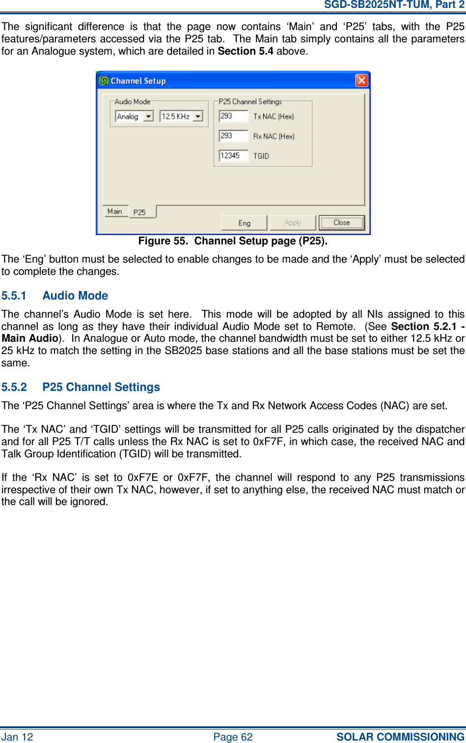   SGD-SB2025NT-TUM, Part 2 Jan 12  Page 62 SOLAR COMMISSIONING The  significant  difference  is  that  the  page  now  contains  ‘Main’  and  ‘P25’  tabs,  with  the  P25 features/parameters accessed via the P25 tab.  The Main tab simply contains all the parameters for an Analogue system, which are detailed in Section 5.4 above. Figure 55.  Channel Setup page (P25). The ‘Eng’ button must be selected to enable changes to be made and the ‘Apply’ must be selected to complete the changes. 5.5.1  Audio Mode The  channel’s  Audio  Mode  is  set  here.    This  mode  will  be  adopted  by  all  NIs  assigned  to  this channel as  long  as  they  have  their  individual  Audio  Mode set  to  Remote.   (See Section  5.2.1  - Main Audio).  In Analogue or Auto mode, the channel bandwidth must be set to either 12.5 kHz or 25 kHz to match the setting in the SB2025 base stations and all the base stations must be set the same. 5.5.2  P25 Channel Settings The ‘P25 Channel Settings’ area is where the Tx and Rx Network Access Codes (NAC) are set. The ‘Tx NAC’ and ‘TGID’ settings will be transmitted for all P25 calls originated by the dispatcher and for all P25 T/T calls unless the Rx NAC is set to 0xF7F, in which case, the received NAC and Talk Group Identification (TGID) will be transmitted. If  the  ‘Rx  NAC’  is  set  to  0xF7E  or  0xF7F,  the  channel  will  respond  to  any  P25  transmissions irrespective of their own Tx NAC, however, if set to anything else, the received NAC must match or the call will be ignored.     
