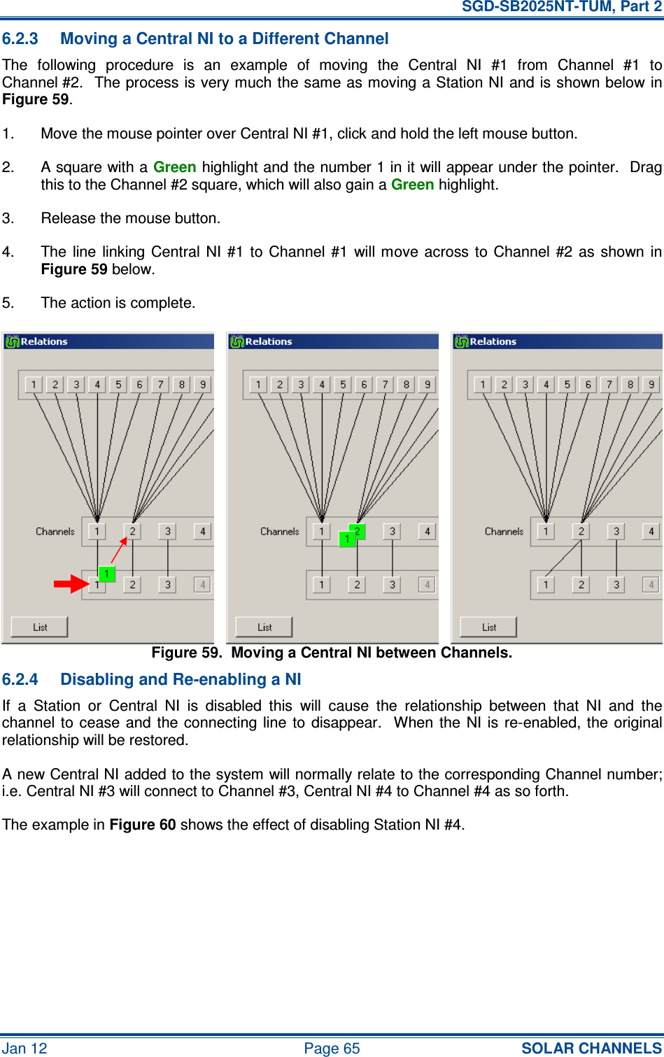   SGD-SB2025NT-TUM, Part 2 Jan 12  Page 65 SOLAR CHANNELS 6.2.3  Moving a Central NI to a Different Channel The  following  procedure  is  an  example  of  moving  the  Central  NI  #1  from  Channel  #1  to Channel #2.  The process is very much the same as moving a Station NI and is shown below in Figure 59. 1.  Move the mouse pointer over Central NI #1, click and hold the left mouse button. 2.  A square with a Green highlight and the number 1 in it will appear under the pointer.  Drag this to the Channel #2 square, which will also gain a Green highlight. 3.  Release the mouse button. 4.  The line  linking Central  NI  #1  to  Channel  #1  will move across  to  Channel  #2 as  shown  in Figure 59 below. 5.  The action is complete. Figure 59.  Moving a Central NI between Channels. 6.2.4  Disabling and Re-enabling a NI If  a  Station  or  Central  NI  is  disabled  this  will  cause  the  relationship  between  that  NI  and  the channel to  cease and  the connecting  line  to disappear.   When  the  NI is  re-enabled, the  original relationship will be restored. A new Central NI added to the system will normally relate to the corresponding Channel number; i.e. Central NI #3 will connect to Channel #3, Central NI #4 to Channel #4 as so forth. The example in Figure 60 shows the effect of disabling Station NI #4. 