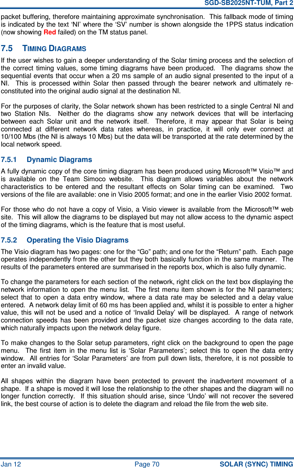   SGD-SB2025NT-TUM, Part 2 Jan 12  Page 70 SOLAR (SYNC) TIMING packet buffering, therefore maintaining approximate synchronisation.  This fallback mode of timing is indicated by the text ‘NI’ where the ‘SV’ number is shown alongside the 1PPS status indication (now showing Red failed) on the TM status panel. 7.5  TIMING DIAGRAMS If the user wishes to gain a deeper understanding of the Solar timing process and the selection of the  correct  timing  values,  some  timing  diagrams  have  been  produced.    The  diagrams  show the sequential events that occur when a 20 ms sample of an audio signal presented to the input of a NI.    This  is  processed  within  Solar  then  passed  through  the  bearer  network  and  ultimately  re-constituted into the original audio signal at the destination NI. For the purposes of clarity, the Solar network shown has been restricted to a single Central NI and two  Station  NIs.    Neither  do  the  diagrams  show  any  network  devices  that  will  be  interfacing between  each  Solar  unit  and  the  network  itself.    Therefore,  it  may  appear  that  Solar  is  being connected  at  different  network  data  rates  whereas,  in  practice,  it  will  only  ever  connect  at 10/100 Mbs (the NI is always 10 Mbs) but the data will be transported at the rate determined by the local network speed. 7.5.1  Dynamic Diagrams A fully dynamic copy of the core timing diagram has been produced using Microsoft™ Visio™ and is  available  on  the  Team  Simoco  website.    This  diagram  allows  variables  about  the  network characteristics  to  be  entered  and  the  resultant  effects  on  Solar  timing  can  be  examined.    Two versions of the file are available: one in Visio 2005 format; and one in the earlier Visio 2002 format. For those who do not have a copy of Visio, a Visio viewer is available from the Microsoft™ web site.  This will allow the diagrams to be displayed but may not allow access to the dynamic aspect of the timing diagrams, which is the feature that is most useful. 7.5.2  Operating the Visio Diagrams The Visio diagram has two pages: one for the “Go” path; and one for the “Return” path.  Each page operates independently from the other but they both basically function in the same manner.  The results of the parameters entered are summarised in the reports box, which is also fully dynamic. To change the parameters for each section of the network, right click on the text box displaying the network information to open the menu  list.    The first menu  item  shown is  for the  NI  parameters; select  that  to  open  a  data entry  window,  where  a  data  rate  may  be  selected  and  a  delay  value entered.  A network delay limit of 60 ms has been applied and, whilst it is possible to enter a higher value, this  will not be used and  a  notice of ‘Invalid Delay’ will be  displayed.  A  range of  network connection  speeds  has  been  provided  and  the  packet  size  changes  according  to  the  data  rate, which naturally impacts upon the network delay figure. To make changes to the Solar setup parameters, right click on the background to open the page menu.    The  first  item  in  the  menu  list  is  ‘Solar  Parameters’;  select  this  to  open  the  data  entry window.  All entries for ‘Solar Parameters’ are from pull down lists, therefore, it is not possible to enter an invalid value. All  shapes  within  the  diagram  have  been  protected  to  prevent  the  inadvertent  movement  of  a shape.  If a shape is moved it will lose the relationship to the other shapes and the diagram will no longer function  correctly.    If  this  situation should arise,  since  ‘Undo’  will  not  recover the  severed link, the best course of action is to delete the diagram and reload the file from the web site.   