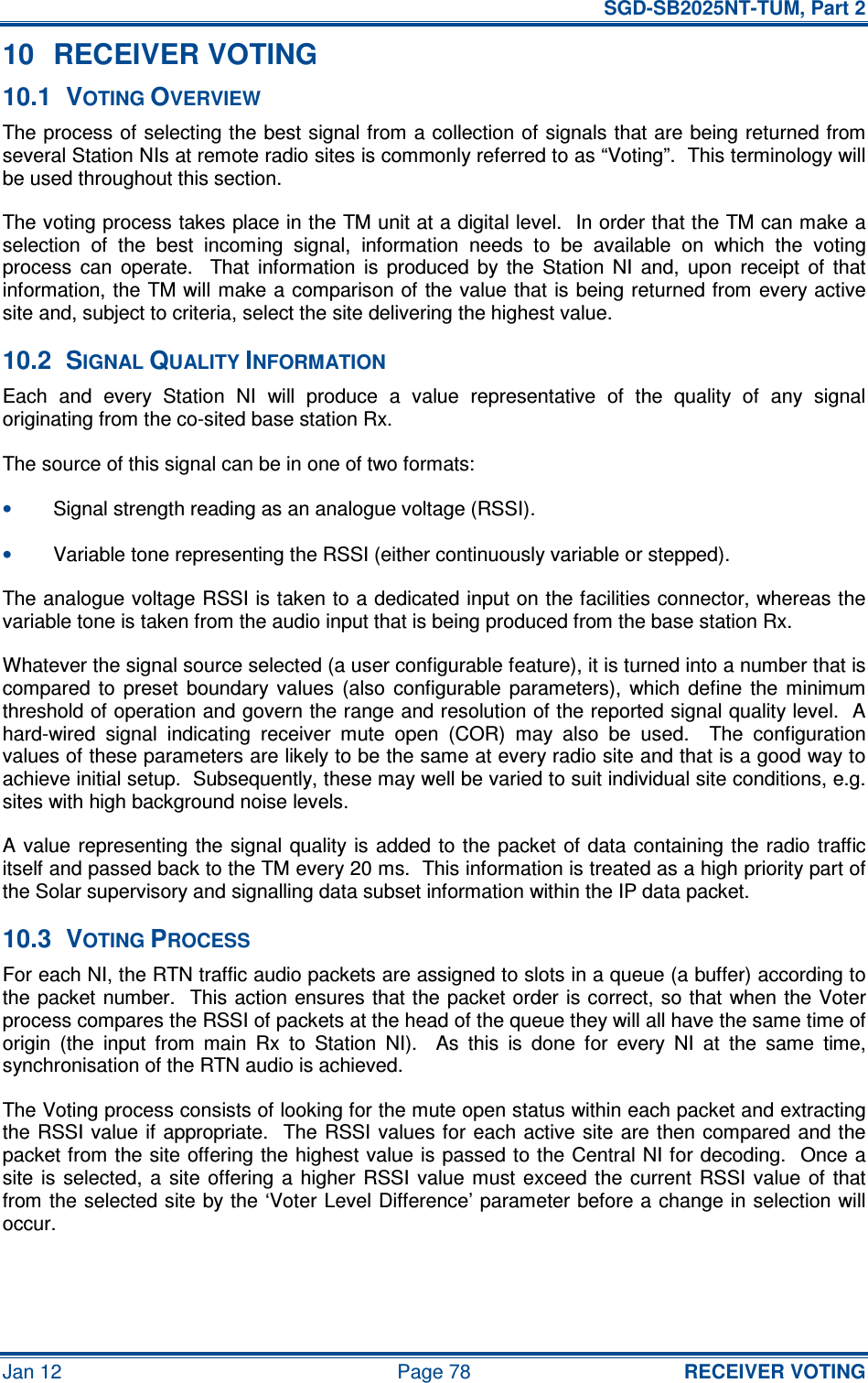   SGD-SB2025NT-TUM, Part 2 Jan 12  Page 78 RECEIVER VOTING 10  RECEIVER VOTING 10.1  VOTING OVERVIEW The process of selecting the best signal from a collection of signals that are being returned from several Station NIs at remote radio sites is commonly referred to as “Voting”.  This terminology will be used throughout this section. The voting process takes place in the TM unit at a digital level.  In order that the TM can make a selection  of  the  best  incoming  signal,  information  needs  to  be  available  on  which  the  voting process  can  operate.    That  information  is  produced  by  the  Station  NI  and,  upon  receipt  of  that information, the TM will  make a comparison of the value that is being returned from every active site and, subject to criteria, select the site delivering the highest value. 10.2  SIGNAL QUALITY INFORMATION Each  and  every  Station  NI  will  produce  a  value  representative  of  the  quality  of  any  signal originating from the co-sited base station Rx. The source of this signal can be in one of two formats: • Signal strength reading as an analogue voltage (RSSI). • Variable tone representing the RSSI (either continuously variable or stepped). The analogue voltage RSSI is taken to a dedicated input on the facilities connector, whereas the variable tone is taken from the audio input that is being produced from the base station Rx. Whatever the signal source selected (a user configurable feature), it is turned into a number that is compared  to  preset  boundary  values  (also  configurable  parameters),  which  define  the  minimum threshold of operation and govern the range and resolution of the reported signal quality level.  A hard-wired  signal  indicating  receiver  mute  open  (COR)  may  also  be  used.    The  configuration values of these parameters are likely to be the same at every radio site and that is a good way to achieve initial setup.  Subsequently, these may well be varied to suit individual site conditions, e.g. sites with high background noise levels. A value representing the signal quality is added  to the  packet  of  data containing the radio traffic itself and passed back to the TM every 20 ms.  This information is treated as a high priority part of the Solar supervisory and signalling data subset information within the IP data packet. 10.3  VOTING PROCESS For each NI, the RTN traffic audio packets are assigned to slots in a queue (a buffer) according to the packet number.  This action ensures that the packet order is correct, so that when the Voter process compares the RSSI of packets at the head of the queue they will all have the same time of origin  (the  input  from  main  Rx  to  Station  NI).    As  this  is  done  for  every  NI  at  the  same  time, synchronisation of the RTN audio is achieved. The Voting process consists of looking for the mute open status within each packet and extracting the RSSI  value if appropriate.  The RSSI values for each active site are then compared and the packet from the site offering the highest value is passed to the Central NI for decoding.  Once a site  is  selected, a  site offering  a  higher  RSSI  value must  exceed the  current RSSI  value  of  that from the selected site by the ‘Voter Level Difference’ parameter before a change in selection will occur. 
