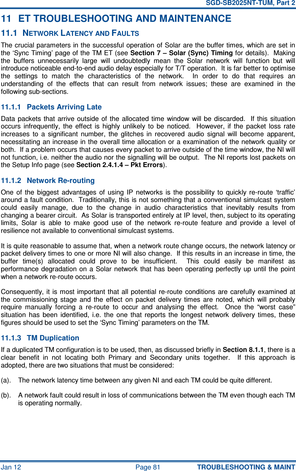   SGD-SB2025NT-TUM, Part 2 Jan 12  Page 81 TROUBLESHOOTING &amp; MAINT 11  ET TROUBLESHOOTING AND MAINTENANCE 11.1  NETWORK LATENCY AND FAULTS The crucial parameters in the successful operation of Solar are the buffer times, which are set in the ‘Sync Timing’ page of the TM ET (see Section 7 – Solar (Sync) Timing for details).  Making the  buffers  unnecessarily  large  will  undoubtedly  mean  the  Solar  network  will  function  but  will introduce noticeable end-to-end audio delay especially for T/T operation.  It is far better to optimise the  settings  to  match  the  characteristics  of  the  network.    In  order  to  do  that  requires  an understanding  of  the  effects  that  can  result  from  network  issues;  these  are  examined  in  the following sub-sections. 11.1.1  Packets Arriving Late Data  packets  that  arrive outside  of  the  allocated time  window will be  discarded.   If  this situation occurs  infrequently,  the  effect  is  highly  unlikely  to  be  noticed.    However,  if  the  packet  loss  rate increases  to  a  significant  number,  the  glitches  in  recovered  audio  signal  will  become  apparent, necessitating an increase in the overall time allocation or a examination of the network quality or both.  If a problem occurs that causes every packet to arrive outside of the time window, the NI will not function, i.e. neither the audio nor the signalling will be output.  The NI reports lost packets on the Setup Info page (see Section 2.4.1.4 – Pkt Errors). 11.1.2  Network Re-routing One  of  the  biggest  advantages  of  using  IP  networks  is  the  possibility  to  quickly re-route  ‘traffic’ around a fault condition.  Traditionally, this is not something that a conventional simulcast system could  easily  manage,  due  to  the  change  in  audio  characteristics  that  inevitably  results  from changing a bearer circuit.  As Solar is transported entirely at IP level, then, subject to its operating limits,  Solar  is  able  to  make  good  use  of  the  network  re-route  feature  and  provide  a  level  of resilience not available to conventional simulcast systems. It is quite reasonable to assume that, when a network route change occurs, the network latency or packet delivery times to one or more NI will also change.  If this results in an increase in time, the buffer  time(s)  allocated  could  prove  to  be  insufficient.    This  could  easily  be  manifest  as performance degradation on  a  Solar network  that  has  been  operating perfectly up  until the  point when a network re-route occurs. Consequently, it is most important  that all potential re-route conditions are  carefully examined  at the  commissioning  stage  and  the  effect  on  packet  delivery  times  are  noted,  which  will  probably require  manually  forcing  a  re-route  to  occur  and  analysing  the  effect.    Once  the  “worst  case” situation  has  been  identified,  i.e.  the  one  that  reports  the  longest  network  delivery  times,  these figures should be used to set the ‘Sync Timing’ parameters on the TM. 11.1.3  TM Duplication If a duplicated TM configuration is to be used, then, as discussed briefly in Section 8.1.1, there is a clear  benefit  in  not  locating  both  Primary  and  Secondary  units  together.    If  this  approach  is adopted, there are two situations that must be considered: (a).  The network latency time between any given NI and each TM could be quite different. (b).  A network fault could result in loss of communications between the TM even though each TM is operating normally. 