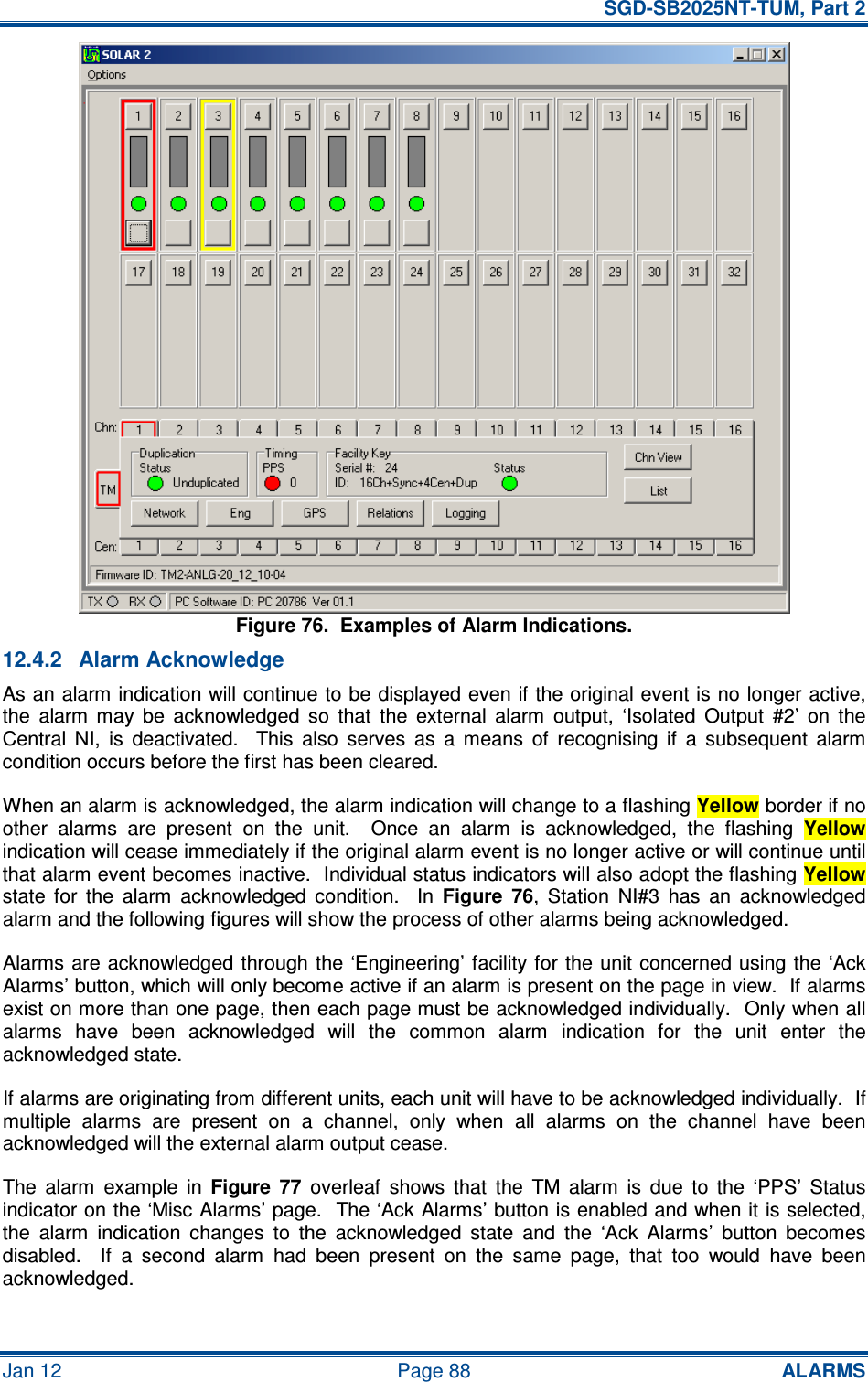   SGD-SB2025NT-TUM, Part 2 Jan 12  Page 88 ALARMS Figure 76.  Examples of Alarm Indications. 12.4.2  Alarm Acknowledge As an alarm indication will continue to be displayed even if the original event is no longer active, the  alarm  may  be  acknowledged  so  that  the  external  alarm  output,  ‘Isolated  Output  #2’  on  the Central  NI,  is  deactivated.    This  also  serves  as  a  means  of  recognising  if  a  subsequent  alarm condition occurs before the first has been cleared. When an alarm is acknowledged, the alarm indication will change to a flashing Yellow border if no other  alarms  are  present  on  the  unit.    Once  an  alarm  is  acknowledged,  the  flashing Yellow indication will cease immediately if the original alarm event is no longer active or will continue until that alarm event becomes inactive.  Individual status indicators will also adopt the flashing Yellow state  for  the  alarm  acknowledged  condition.    In Figure  76,  Station  NI#3  has  an  acknowledged alarm and the following figures will show the process of other alarms being acknowledged. Alarms are acknowledged through the ‘Engineering’ facility for the unit concerned  using the ‘Ack Alarms’ button, which will only become active if an alarm is present on the page in view.  If alarms exist on more than one page, then each page must be acknowledged individually.  Only when all alarms  have  been  acknowledged  will  the  common  alarm  indication  for  the  unit  enter  the acknowledged state. If alarms are originating from different units, each unit will have to be acknowledged individually.  If multiple  alarms  are  present  on  a  channel,  only  when  all  alarms  on  the  channel  have  been acknowledged will the external alarm output cease. The  alarm  example  in Figure  77  overleaf  shows  that  the  TM  alarm  is  due  to  the  ‘PPS’  Status indicator on the ‘Misc Alarms’ page.  The ‘Ack Alarms’ button is enabled and when it is selected, the  alarm  indication  changes  to  the  acknowledged  state  and  the  ‘Ack  Alarms’  button  becomes disabled.    If  a  second  alarm  had  been  present  on  the  same  page,  that  too  would  have  been acknowledged. 