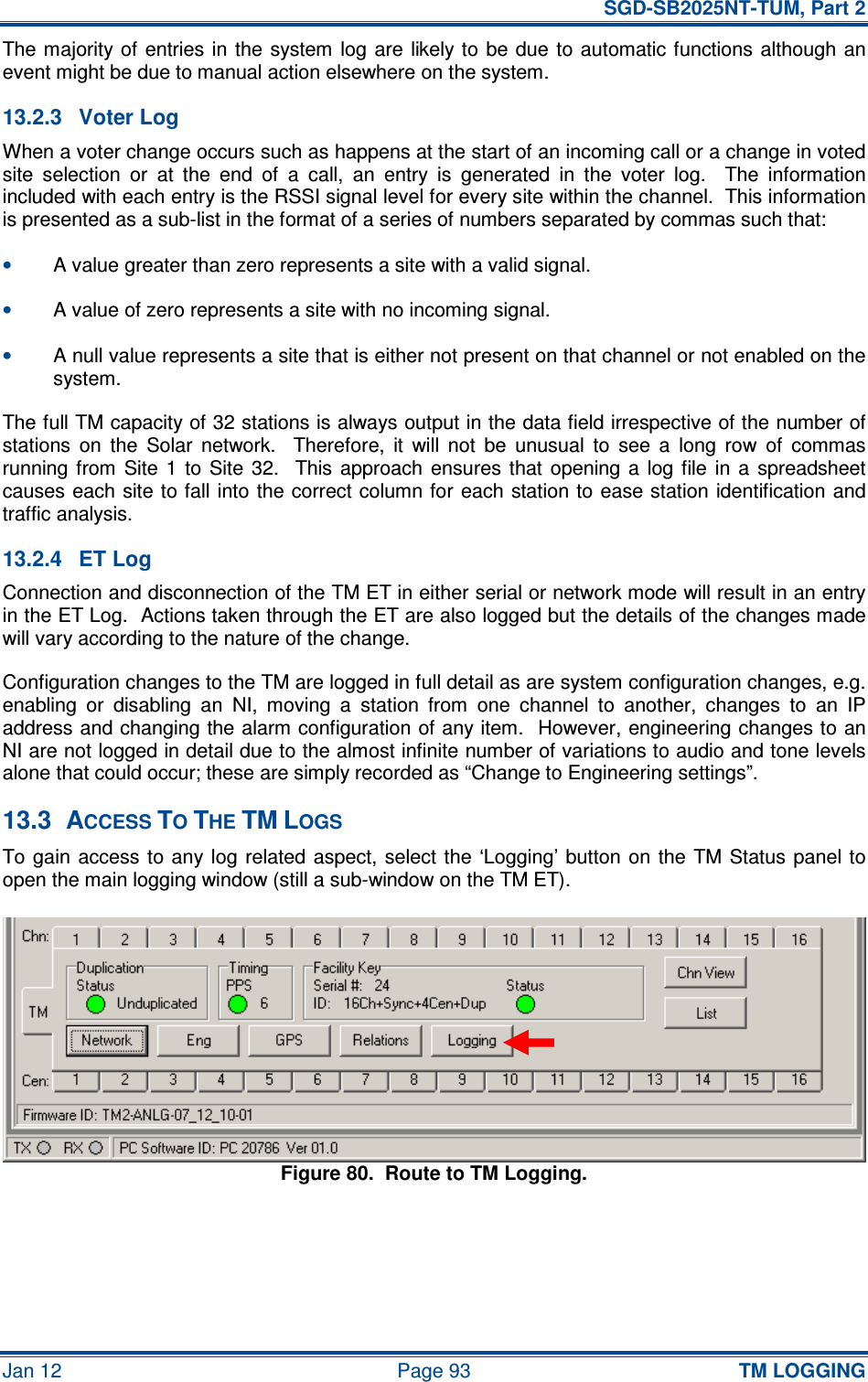   SGD-SB2025NT-TUM, Part 2 Jan 12  Page 93 TM LOGGING The majority of  entries in  the  system  log  are likely to be due  to  automatic functions although an event might be due to manual action elsewhere on the system. 13.2.3  Voter Log When a voter change occurs such as happens at the start of an incoming call or a change in voted site  selection  or  at  the  end  of  a  call,  an  entry  is  generated  in  the  voter  log.    The  information included with each entry is the RSSI signal level for every site within the channel.  This information is presented as a sub-list in the format of a series of numbers separated by commas such that: • A value greater than zero represents a site with a valid signal. • A value of zero represents a site with no incoming signal. • A null value represents a site that is either not present on that channel or not enabled on the system. The full TM capacity of 32 stations is always output in the data field irrespective of the number of stations  on  the  Solar  network.    Therefore,  it  will  not  be  unusual  to  see  a  long  row  of  commas running from  Site  1  to  Site  32.    This  approach  ensures  that  opening  a  log  file  in  a  spreadsheet causes each  site to fall into the correct column for each station to ease station identification and traffic analysis. 13.2.4  ET Log Connection and disconnection of the TM ET in either serial or network mode will result in an entry in the ET Log.  Actions taken through the ET are also logged but the details of the changes made will vary according to the nature of the change. Configuration changes to the TM are logged in full detail as are system configuration changes, e.g. enabling  or  disabling  an  NI,  moving  a  station  from  one  channel  to  another,  changes  to  an  IP address and changing the alarm configuration of any item.  However, engineering changes to an NI are not logged in detail due to the almost infinite number of variations to audio and tone levels alone that could occur; these are simply recorded as “Change to Engineering settings”. 13.3  ACCESS TO THE TM LOGS To gain access to any  log related  aspect,  select  the ‘Logging’ button on  the  TM  Status  panel to open the main logging window (still a sub-window on the TM ET). Figure 80.  Route to TM Logging. 