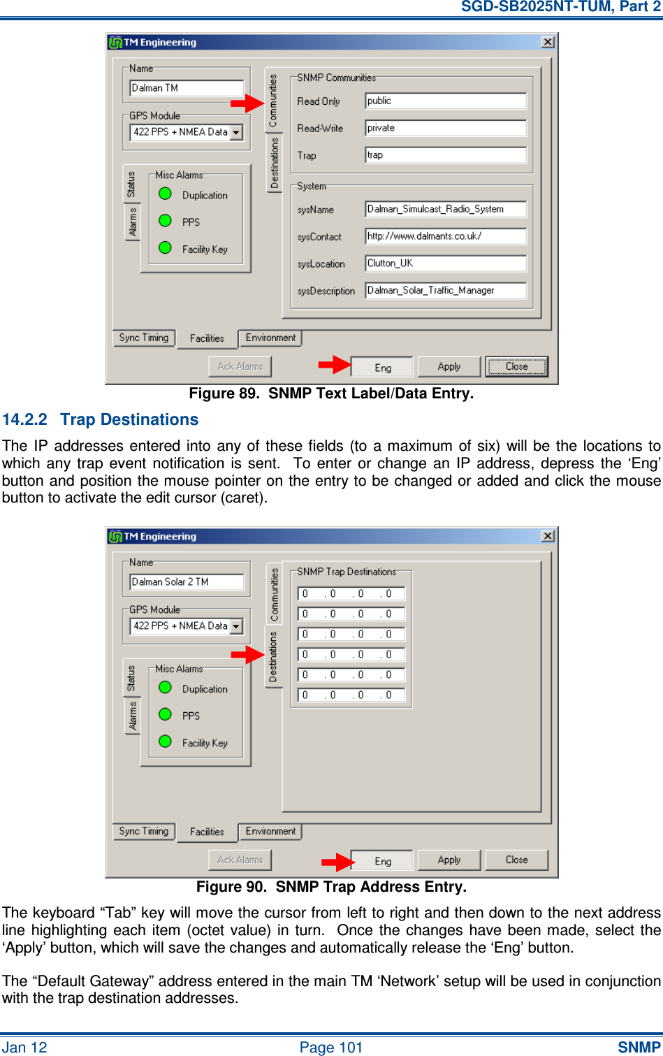   SGD-SB2025NT-TUM, Part 2 Jan 12  Page 101 SNMP Figure 89.  SNMP Text Label/Data Entry. 14.2.2  Trap Destinations The IP  addresses entered into  any of  these fields  (to  a  maximum of  six)  will be  the  locations  to which  any  trap  event  notification  is  sent.    To  enter  or  change  an  IP  address,  depress  the  ‘Eng’ button and position the mouse pointer on the entry to be changed or added and click the mouse button to activate the edit cursor (caret). Figure 90.  SNMP Trap Address Entry. The keyboard “Tab” key will move the cursor from left to right and then down to the next address line highlighting each  item (octet  value)  in  turn.   Once  the  changes  have been made, select the ‘Apply’ button, which will save the changes and automatically release the ‘Eng’ button. The “Default Gateway” address entered in the main TM ‘Network’ setup will be used in conjunction with the trap destination addresses. 