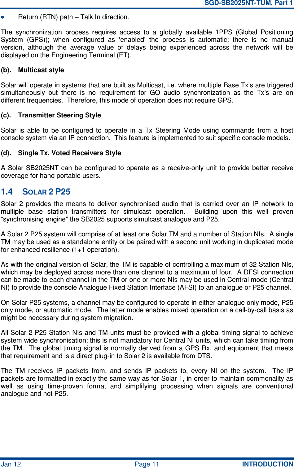   SGD-SB2025NT-TUM, Part 1 Jan 12  Page 11  INTRODUCTION •••• Return (RTN) path – Talk In direction. The  synchronization  process  requires  access  to  a  globally  available  1PPS  (Global  Positioning System  (GPS));  when  configured  as  ‘enabled’  the  process  is  automatic;  there  is  no  manual version,  although  the  average  value  of  delays  being  experienced  across  the  network  will  be displayed on the Engineering Terminal (ET). (b).  Multicast style Solar will operate in systems that are built as Multicast, i.e. where multiple Base Tx’s are triggered simultaneously  but  there  is  no  requirement  for  GO  audio  synchronization  as  the  Tx’s  are  on different frequencies.  Therefore, this mode of operation does not require GPS. (c).  Transmitter Steering Style Solar  is  able  to  be  configured  to  operate  in  a  Tx  Steering  Mode  using  commands  from  a  host console system via an IP connection.  This feature is implemented to suit specific console models. (d).  Single Tx, Voted Receivers Style A Solar SB2025NT can be configured to  operate as a receive-only unit to provide better receive coverage for hand portable users. 1.4  SOLAR 2 P25 Solar  2  provides  the  means  to  deliver  synchronised  audio  that  is  carried  over  an  IP  network  to multiple  base  station  transmitters  for  simulcast  operation.    Building  upon  this  well  proven “synchronising engine” the SB2025 supports simulcast analogue and P25. A Solar 2 P25 system will comprise of at least one Solar TM and a number of Station NIs.  A single TM may be used as a standalone entity or be paired with a second unit working in duplicated mode for enhanced resilience (1+1 operation). As with the original version of Solar, the TM is capable of controlling a maximum of 32 Station NIs, which may be deployed across more than one channel to a maximum of four.  A DFSI connection can be made to each channel in the TM or one or more NIs may be used in Central mode (Central NI) to provide the console Analogue Fixed Station Interface (AFSI) to an analogue or P25 channel. On Solar P25 systems, a channel may be configured to operate in either analogue only mode, P25 only mode, or automatic mode.  The latter mode enables mixed operation on a call-by-call basis as might be necessary during system migration. All Solar 2 P25 Station NIs and TM units must be provided with a global timing signal to achieve system wide synchronisation; this is not mandatory for Central NI units, which can take timing from the TM.  The global timing signal is normally derived from a GPS Rx, and equipment that meets that requirement and is a direct plug-in to Solar 2 is available from DTS. The  TM  receives  IP  packets  from,  and  sends  IP  packets  to,  every  NI  on  the  system.    The  IP packets are formatted in exactly the same way as for Solar 1, in order to maintain commonality as well  as  using  time-proven  format  and  simplifying  processing  when  signals  are  conventional analogue and not P25. 