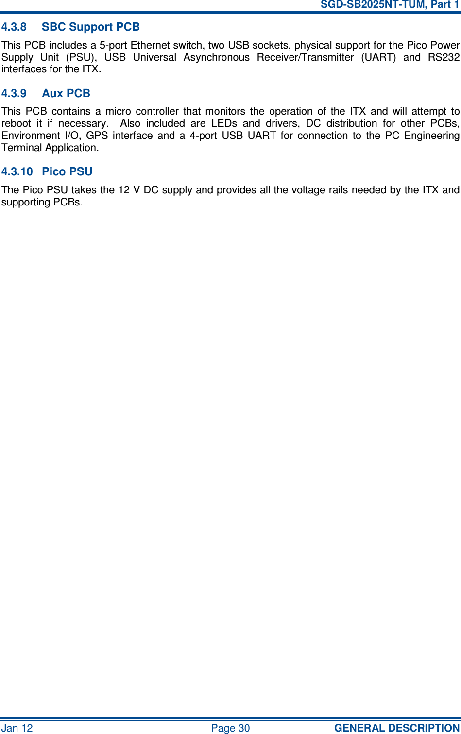   SGD-SB2025NT-TUM, Part 1 Jan 12  Page 30  GENERAL DESCRIPTION 4.3.8  SBC Support PCB This PCB includes a 5-port Ethernet switch, two USB sockets, physical support for the Pico Power Supply  Unit  (PSU),  USB  Universal  Asynchronous  Receiver/Transmitter  (UART)  and  RS232 interfaces for the ITX. 4.3.9  Aux PCB This  PCB  contains  a  micro  controller  that  monitors  the  operation  of  the  ITX  and  will  attempt  to reboot  it  if  necessary.    Also  included  are  LEDs  and  drivers,  DC  distribution  for  other  PCBs, Environment  I/O,  GPS  interface  and  a  4-port  USB  UART  for  connection  to  the  PC  Engineering Terminal Application. 4.3.10  Pico PSU The Pico PSU takes the 12 V DC supply and provides all the voltage rails needed by the ITX and supporting PCBs.      