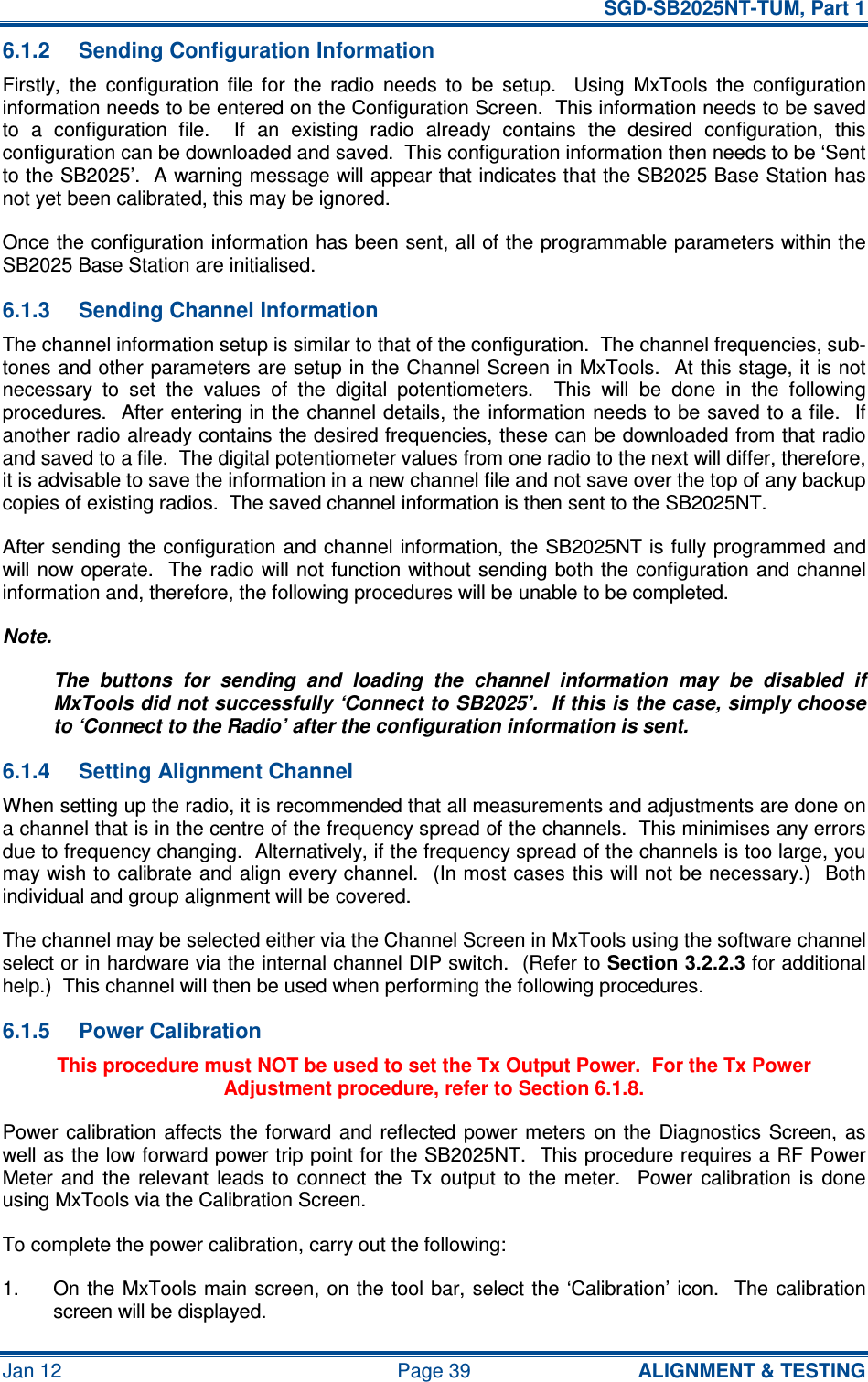   SGD-SB2025NT-TUM, Part 1 Jan 12  Page 39  ALIGNMENT &amp; TESTING 6.1.2  Sending Configuration Information Firstly,  the  configuration  file  for  the  radio  needs  to  be  setup.    Using  MxTools  the  configuration information needs to be entered on the Configuration Screen.  This information needs to be saved to  a  configuration  file.    If  an  existing  radio  already  contains  the  desired  configuration,  this configuration can be downloaded and saved.  This configuration information then needs to be ‘Sent to the SB2025’.  A warning message will appear that indicates that the SB2025 Base Station has not yet been calibrated, this may be ignored. Once the configuration information has been sent, all of the programmable parameters within the SB2025 Base Station are initialised. 6.1.3  Sending Channel Information The channel information setup is similar to that of the configuration.  The channel frequencies, sub-tones and other parameters are setup in the Channel Screen in MxTools.  At this stage, it is not necessary  to  set  the  values  of  the  digital  potentiometers.    This  will  be  done  in  the  following procedures.  After entering in the channel details, the information needs to  be saved to a file.  If another radio already contains the desired frequencies, these can be downloaded from that radio and saved to a file.  The digital potentiometer values from one radio to the next will differ, therefore, it is advisable to save the information in a new channel file and not save over the top of any backup copies of existing radios.  The saved channel information is then sent to the SB2025NT. After sending  the configuration and channel information, the SB2025NT is fully programmed  and will now operate.  The radio will not function without sending both the configuration and channel information and, therefore, the following procedures will be unable to be completed. Note. The  buttons  for  sending  and  loading  the  channel  information  may  be  disabled  if MxTools did not successfully ‘Connect to SB2025’.  If this is the case, simply choose to ‘Connect to the Radio’ after the configuration information is sent. 6.1.4  Setting Alignment Channel When setting up the radio, it is recommended that all measurements and adjustments are done on a channel that is in the centre of the frequency spread of the channels.  This minimises any errors due to frequency changing.  Alternatively, if the frequency spread of the channels is too large, you may wish to calibrate and align every channel.  (In most cases this will not be necessary.)  Both individual and group alignment will be covered. The channel may be selected either via the Channel Screen in MxTools using the software channel select or in hardware via the internal channel DIP switch.  (Refer to Section 3.2.2.3 for additional help.)  This channel will then be used when performing the following procedures. 6.1.5  Power Calibration This procedure must NOT be used to set the Tx Output Power.  For the Tx Power Adjustment procedure, refer to Section 6.1.8. Power calibration  affects  the  forward and  reflected power meters  on  the Diagnostics  Screen,  as well as the low forward power trip point for the SB2025NT.  This procedure requires a RF Power Meter  and  the  relevant  leads  to  connect  the  Tx  output  to  the  meter.    Power  calibration  is  done using MxTools via the Calibration Screen. To complete the power calibration, carry out the following: 1.  On the  MxTools main  screen, on the tool bar, select the ‘Calibration’ icon.    The  calibration screen will be displayed. 