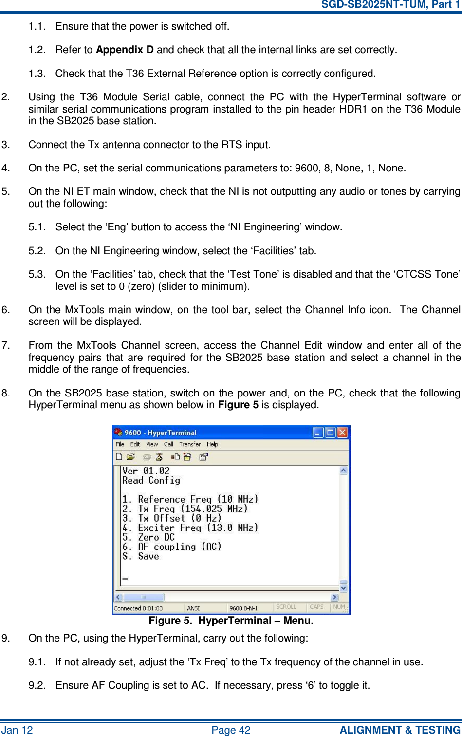   SGD-SB2025NT-TUM, Part 1 Jan 12  Page 42  ALIGNMENT &amp; TESTING 1.1.  Ensure that the power is switched off. 1.2.  Refer to Appendix D and check that all the internal links are set correctly. 1.3.  Check that the T36 External Reference option is correctly configured. 2.  Using  the  T36  Module  Serial  cable,  connect  the  PC  with  the  HyperTerminal  software  or similar serial communications program installed to the pin header HDR1 on the T36 Module in the SB2025 base station. 3.  Connect the Tx antenna connector to the RTS input. 4.  On the PC, set the serial communications parameters to: 9600, 8, None, 1, None. 5.  On the NI ET main window, check that the NI is not outputting any audio or tones by carrying out the following: 5.1.  Select the ‘Eng’ button to access the ‘NI Engineering’ window. 5.2.  On the NI Engineering window, select the ‘Facilities’ tab. 5.3.  On the ‘Facilities’ tab, check that the ‘Test Tone’ is disabled and that the ‘CTCSS Tone’ level is set to 0 (zero) (slider to minimum). 6.  On the MxTools main window, on the tool bar, select the Channel Info  icon.  The Channel screen will be displayed. 7.  From  the  MxTools  Channel  screen,  access  the  Channel  Edit  window  and  enter  all  of  the frequency pairs  that  are  required  for  the  SB2025  base  station  and  select  a  channel  in  the middle of the range of frequencies. 8.  On the SB2025 base station, switch on the power and, on the PC, check that the following HyperTerminal menu as shown below in Figure 5 is displayed. Figure 5.  HyperTerminal – Menu. 9.  On the PC, using the HyperTerminal, carry out the following: 9.1.  If not already set, adjust the ‘Tx Freq’ to the Tx frequency of the channel in use. 9.2.  Ensure AF Coupling is set to AC.  If necessary, press ‘6’ to toggle it. 