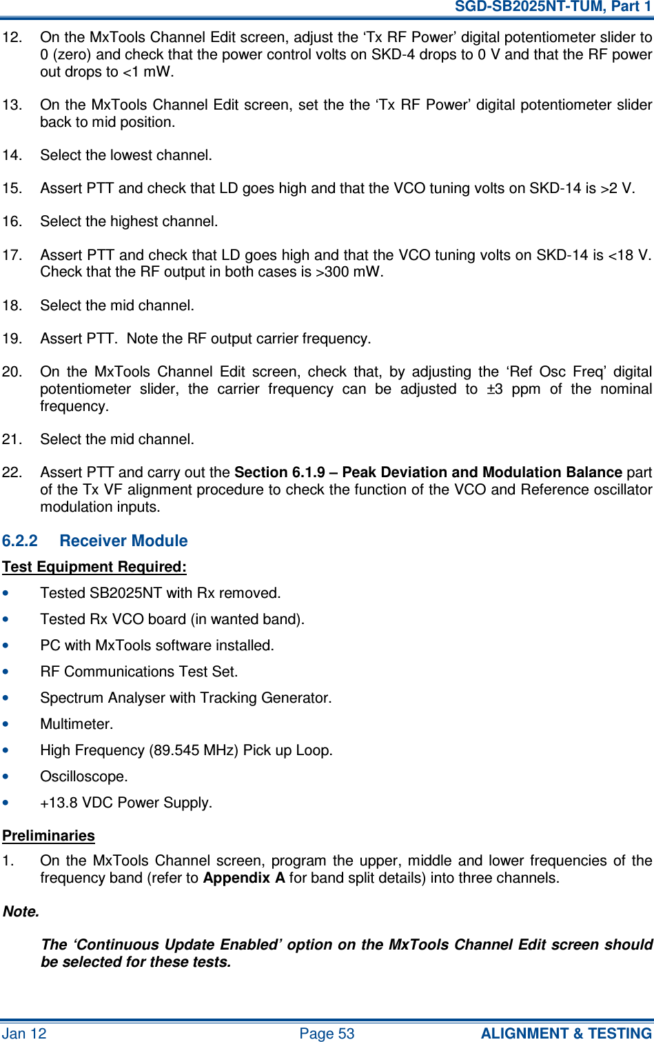   SGD-SB2025NT-TUM, Part 1 Jan 12  Page 53  ALIGNMENT &amp; TESTING 12.  On the MxTools Channel Edit screen, adjust the ‘Tx RF Power’ digital potentiometer slider to 0 (zero) and check that the power control volts on SKD-4 drops to 0 V and that the RF power out drops to &lt;1 mW. 13.  On the MxTools Channel Edit screen, set the the ‘Tx RF Power’ digital potentiometer slider back to mid position. 14.  Select the lowest channel. 15.  Assert PTT and check that LD goes high and that the VCO tuning volts on SKD-14 is &gt;2 V. 16.  Select the highest channel. 17.  Assert PTT and check that LD goes high and that the VCO tuning volts on SKD-14 is &lt;18 V.  Check that the RF output in both cases is &gt;300 mW. 18.  Select the mid channel. 19.  Assert PTT.  Note the RF output carrier frequency. 20.  On  the  MxTools  Channel  Edit  screen,  check  that,  by  adjusting  the  ‘Ref  Osc  Freq’  digital potentiometer  slider,  the  carrier  frequency  can  be  adjusted  to  ±3  ppm  of  the  nominal frequency. 21.  Select the mid channel. 22.  Assert PTT and carry out the Section 6.1.9 – Peak Deviation and Modulation Balance part of the Tx VF alignment procedure to check the function of the VCO and Reference oscillator modulation inputs. 6.2.2  Receiver Module Test Equipment Required: • Tested SB2025NT with Rx removed. • Tested Rx VCO board (in wanted band). • PC with MxTools software installed. • RF Communications Test Set. • Spectrum Analyser with Tracking Generator. • Multimeter. • High Frequency (89.545 MHz) Pick up Loop. • Oscilloscope. • +13.8 VDC Power Supply. Preliminaries 1.  On  the  MxTools  Channel  screen,  program  the  upper,  middle  and  lower frequencies  of  the frequency band (refer to Appendix A for band split details) into three channels. Note. The ‘Continuous Update Enabled’ option on the MxTools Channel Edit screen should be selected for these tests. 