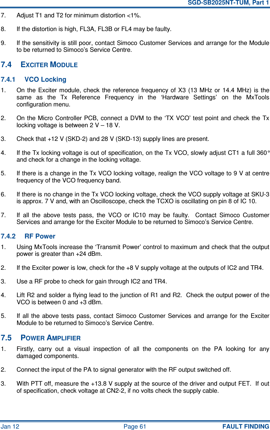   SGD-SB2025NT-TUM, Part 1 Jan 12  Page 61  FAULT FINDING 7.  Adjust T1 and T2 for minimum distortion &lt;1%. 8.  If the distortion is high, FL3A, FL3B or FL4 may be faulty. 9.  If the sensitivity is still poor, contact Simoco Customer Services and arrange for the Module to be returned to Simoco’s Service Centre. 7.4  EXCITER MODULE 7.4.1  VCO Locking 1.  On the  Exciter module, check  the  reference frequency  of X3  (13  MHz or  14.4  MHz) is the same  as  the  Tx  Reference  Frequency  in  the  ‘Hardware  Settings’  on  the  MxTools configuration menu. 2.  On the Micro Controller PCB, connect a DVM to the ‘TX VCO’ test point and  check the Tx locking voltage is between 2 V – 18 V. 3.  Check that +12 V (SKD-2) and 28 V (SKD-13) supply lines are present. 4.  If the Tx locking voltage is out of specification, on the Tx VCO, slowly adjust CT1 a full 360° and check for a change in the locking voltage. 5.  If there is a change in the Tx VCO locking voltage, realign the VCO voltage to 9 V at centre frequency of the VCO frequency band. 6.  If there is no change in the Tx VCO locking voltage, check the VCO supply voltage at SKU-3 is approx. 7 V and, with an Oscilloscope, check the TCXO is oscillating on pin 8 of IC 10. 7.  If  all  the  above  tests  pass,  the  VCO  or  IC10  may  be  faulty.    Contact  Simoco  Customer Services and arrange for the Exciter Module to be returned to Simoco’s Service Centre. 7.4.2  RF Power 1.  Using MxTools increase the ‘Transmit Power’ control to maximum and check that the output power is greater than +24 dBm. 2.  If the Exciter power is low, check for the +8 V supply voltage at the outputs of IC2 and TR4. 3.  Use a RF probe to check for gain through IC2 and TR4. 4.  Lift R2 and solder a flying lead to the junction of R1 and R2.  Check the output power of the VCO is between 0 and +3 dBm. 5.  If  all  the above tests  pass,  contact Simoco  Customer  Services  and  arrange for  the Exciter Module to be returned to Simoco’s Service Centre. 7.5  POWER AMPLIFIER 1.  Firstly,  carry  out  a  visual  inspection  of  all  the  components  on  the  PA  looking  for  any damaged components. 2.  Connect the input of the PA to signal generator with the RF output switched off. 3.  With PTT off, measure the +13.8 V supply at the source of the driver and output FET.  If out of specification, check voltage at CN2-2, if no volts check the supply cable. 