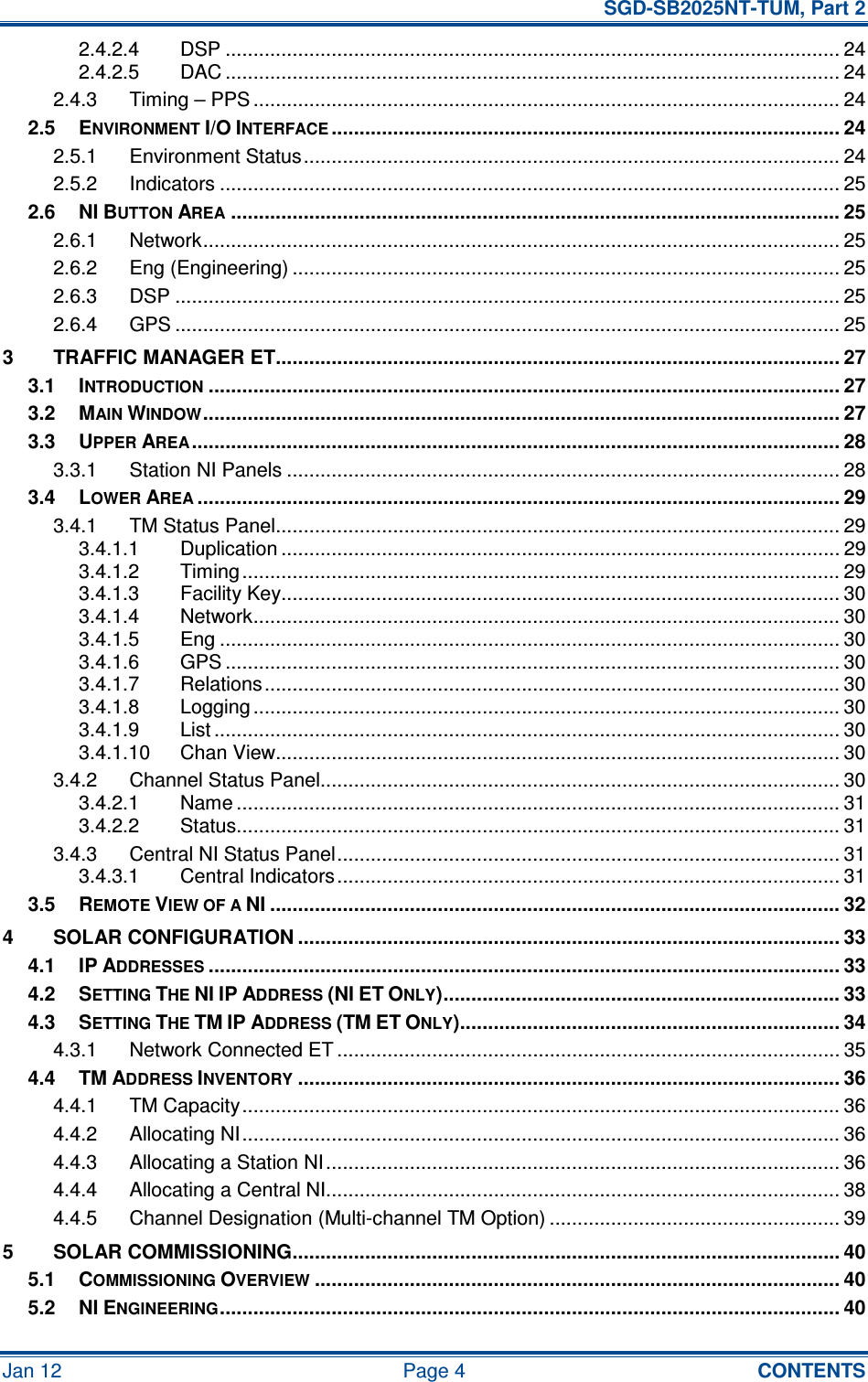   SGD-SB2025NT-TUM, Part 2 Jan 12  Page 4  CONTENTS 2.4.2.4 DSP .............................................................................................................. 24 2.4.2.5 DAC .............................................................................................................. 24 2.4.3 Timing – PPS ......................................................................................................... 24 2.5 ENVIRONMENT I/O INTERFACE........................................................................................... 24 2.5.1 Environment Status................................................................................................ 24 2.5.2 Indicators ............................................................................................................... 25 2.6 NI BUTTON AREA............................................................................................................. 25 2.6.1 Network.................................................................................................................. 25 2.6.2 Eng (Engineering) .................................................................................................. 25 2.6.3 DSP ....................................................................................................................... 25 2.6.4 GPS ....................................................................................................................... 25 3 TRAFFIC MANAGER ET..................................................................................................... 27 3.1 INTRODUCTION................................................................................................................. 27 3.2 MAIN WINDOW.................................................................................................................. 27 3.3 UPPER AREA.................................................................................................................... 28 3.3.1 Station NI Panels ................................................................................................... 28 3.4 LOWER AREA................................................................................................................... 29 3.4.1 TM Status Panel..................................................................................................... 29 3.4.1.1 Duplication .................................................................................................... 29 3.4.1.2 Timing ........................................................................................................... 29 3.4.1.3 Facility Key.................................................................................................... 30 3.4.1.4 Network......................................................................................................... 30 3.4.1.5 Eng ............................................................................................................... 30 3.4.1.6 GPS .............................................................................................................. 30 3.4.1.7 Relations....................................................................................................... 30 3.4.1.8 Logging ......................................................................................................... 30 3.4.1.9 List ................................................................................................................ 30 3.4.1.10 Chan View..................................................................................................... 30 3.4.2 Channel Status Panel............................................................................................. 30 3.4.2.1 Name ............................................................................................................ 31 3.4.2.2 Status............................................................................................................ 31 3.4.3 Central NI Status Panel.......................................................................................... 31 3.4.3.1 Central Indicators.......................................................................................... 31 3.5 REMOTE VIEW OF A NI ...................................................................................................... 32 4 SOLAR CONFIGURATION ................................................................................................. 33 4.1 IP ADDRESSES................................................................................................................. 33 4.2 SETTING THE NI IP ADDRESS (NI ET ONLY)....................................................................... 33 4.3 SETTING THE TM IP ADDRESS (TM ET ONLY).................................................................... 34 4.3.1 Network Connected ET .......................................................................................... 35 4.4 TM ADDRESS INVENTORY................................................................................................. 36 4.4.1 TM Capacity........................................................................................................... 36 4.4.2 Allocating NI........................................................................................................... 36 4.4.3 Allocating a Station NI............................................................................................ 36 4.4.4 Allocating a Central NI............................................................................................ 38 4.4.5 Channel Designation (Multi-channel TM Option) .................................................... 39 5 SOLAR COMMISSIONING.................................................................................................. 40 5.1 COMMISSIONING OVERVIEW.............................................................................................. 40 5.2 NI ENGINEERING............................................................................................................... 40 