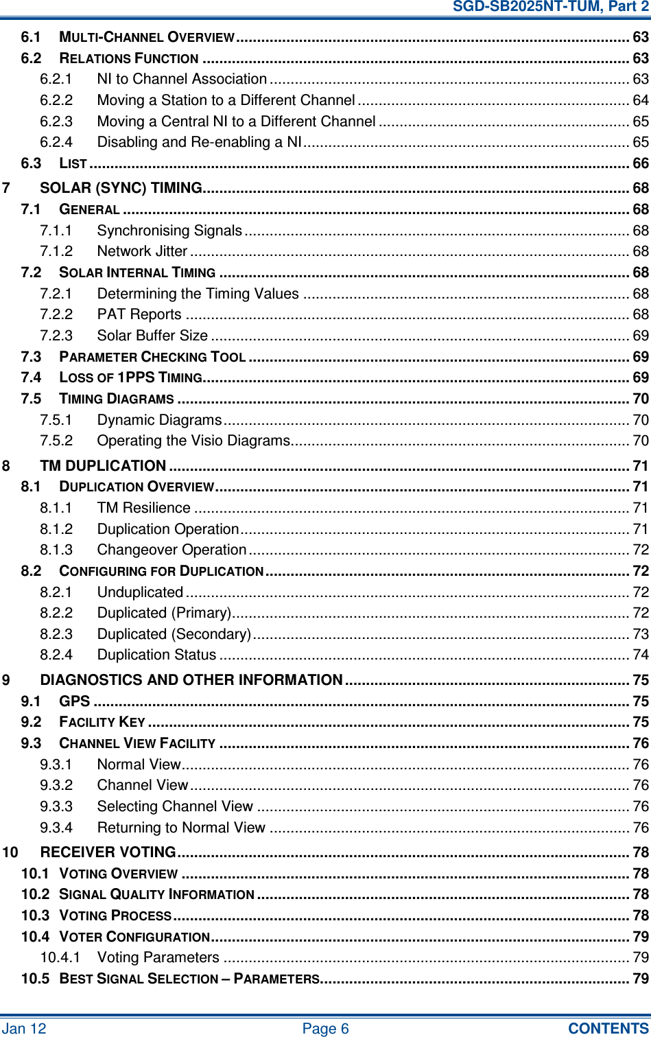   SGD-SB2025NT-TUM, Part 2 Jan 12  Page 6  CONTENTS 6.1 MULTI-CHANNEL OVERVIEW.............................................................................................. 63 6.2 RELATIONS FUNCTION...................................................................................................... 63 6.2.1 NI to Channel Association ...................................................................................... 63 6.2.2 Moving a Station to a Different Channel ................................................................. 64 6.2.3 Moving a Central NI to a Different Channel ............................................................ 65 6.2.4 Disabling and Re-enabling a NI.............................................................................. 65 6.3 LIST................................................................................................................................. 66 7 SOLAR (SYNC) TIMING...................................................................................................... 68 7.1 GENERAL......................................................................................................................... 68 7.1.1 Synchronising Signals............................................................................................ 68 7.1.2 Network Jitter ......................................................................................................... 68 7.2 SOLAR INTERNAL TIMING.................................................................................................. 68 7.2.1 Determining the Timing Values .............................................................................. 68 7.2.2 PAT Reports .......................................................................................................... 68 7.2.3 Solar Buffer Size .................................................................................................... 69 7.3 PARAMETER CHECKING TOOL........................................................................................... 69 7.4 LOSS OF 1PPS TIMING...................................................................................................... 69 7.5 TIMING DIAGRAMS............................................................................................................ 70 7.5.1 Dynamic Diagrams................................................................................................. 70 7.5.2 Operating the Visio Diagrams................................................................................. 70 8 TM DUPLICATION .............................................................................................................. 71 8.1 DUPLICATION OVERVIEW................................................................................................... 71 8.1.1 TM Resilience ........................................................................................................ 71 8.1.2 Duplication Operation............................................................................................. 71 8.1.3 Changeover Operation........................................................................................... 72 8.2 CONFIGURING FOR DUPLICATION....................................................................................... 72 8.2.1 Unduplicated .......................................................................................................... 72 8.2.2 Duplicated (Primary)............................................................................................... 72 8.2.3 Duplicated (Secondary).......................................................................................... 73 8.2.4 Duplication Status .................................................................................................. 74 9 DIAGNOSTICS AND OTHER INFORMATION .................................................................... 75 9.1 GPS ................................................................................................................................ 75 9.2 FACILITY KEY................................................................................................................... 75 9.3 CHANNEL VIEW FACILITY.................................................................................................. 76 9.3.1 Normal View........................................................................................................... 76 9.3.2 Channel View......................................................................................................... 76 9.3.3 Selecting Channel View ......................................................................................... 76 9.3.4 Returning to Normal View ...................................................................................... 76 10 RECEIVER VOTING............................................................................................................ 78 10.1 VOTING OVERVIEW........................................................................................................... 78 10.2 SIGNAL QUALITY INFORMATION......................................................................................... 78 10.3 VOTING PROCESS............................................................................................................. 78 10.4 VOTER CONFIGURATION.................................................................................................... 79 10.4.1 Voting Parameters ................................................................................................. 79 10.5 BEST SIGNAL SELECTION – PARAMETERS.......................................................................... 79 