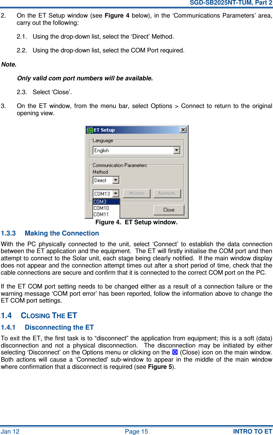   SGD-SB2025NT-TUM, Part 2 Jan 12  Page 15  INTRO TO ET 2.  On the ET Setup window (see Figure 4  below), in the ‘Communications Parameters’ area, carry out the following: 2.1.  Using the drop-down list, select the ‘Direct’ Method. 2.2.  Using the drop-down list, select the COM Port required. Note. Only valid com port numbers will be available. 2.3.  Select ‘Close’. 3.  On  the  ET  window,  from  the  menu  bar,  select  Options  &gt;  Connect  to  return  to  the  original opening view. Figure 4.  ET Setup window. 1.3.3  Making the Connection With  the  PC  physically  connected  to  the  unit,  select  ‘Connect’  to  establish  the  data  connection between the ET application and the equipment.  The ET will firstly initialise the COM port and then attempt to connect to the Solar unit, each stage being clearly notified.  If the main window display does not appear and the connection attempt times out after a short period of time, check that the cable connections are secure and confirm that it is connected to the correct COM port on the PC. If the ET COM port  setting needs to be changed  either  as a result of  a  connection failure or  the warning message ‘COM port error’ has been reported, follow the information above to change the ET COM port settings. 1.4  CLOSING THE ET 1.4.1  Disconnecting the ET To exit the ET, the first task is to “disconnect” the application from equipment; this is a soft (data) disconnection  and  not  a  physical  disconnection.    The  disconnection  may  be  initiated  by  either selecting ‘Disconnect’ on the Options menu or clicking on the  (Close) icon on the main window.  Both  actions  will  cause  a  ‘Connected’  sub-window  to  appear  in  the  middle  of  the  main  window where confirmation that a disconnect is required (see Figure 5). 