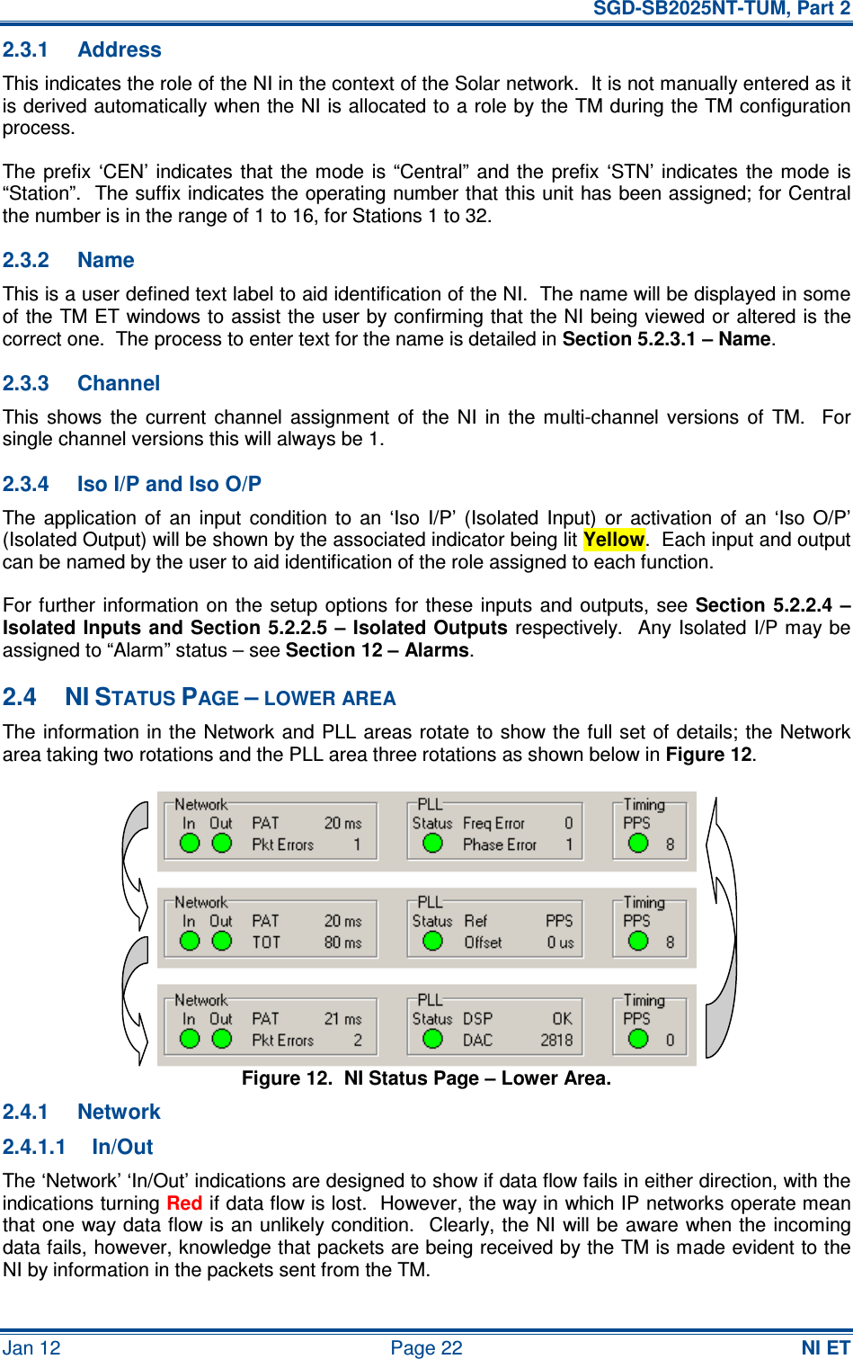   SGD-SB2025NT-TUM, Part 2 Jan 12  Page 22 NI ET 2.3.1  Address This indicates the role of the NI in the context of the Solar network.  It is not manually entered as it is derived automatically when the NI is allocated to a role by the TM during the TM configuration process. The prefix  ‘CEN’  indicates  that the  mode  is  “Central”  and  the  prefix  ‘STN’ indicates  the  mode  is “Station”.  The suffix indicates the operating number that this unit has been assigned; for Central the number is in the range of 1 to 16, for Stations 1 to 32. 2.3.2  Name This is a user defined text label to aid identification of the NI.  The name will be displayed in some of the TM ET windows to assist the user by confirming that the NI being viewed or altered is the correct one.  The process to enter text for the name is detailed in Section 5.2.3.1 – Name. 2.3.3  Channel This  shows  the  current  channel  assignment  of  the  NI  in  the  multi-channel  versions  of  TM.    For single channel versions this will always be 1. 2.3.4  Iso I/P and Iso O/P The  application  of  an  input  condition  to  an  ‘Iso  I/P’  (Isolated  Input)  or  activation  of  an  ‘Iso  O/P’ (Isolated Output) will be shown by the associated indicator being lit Yellow.  Each input and output can be named by the user to aid identification of the role assigned to each function. For further  information  on  the  setup options  for these  inputs  and  outputs,  see Section  5.2.2.4  – Isolated Inputs and Section 5.2.2.5 – Isolated Outputs respectively.   Any Isolated I/P may be assigned to “Alarm” status – see Section 12 – Alarms. 2.4  NI STATUS PAGE – LOWER AREA The information in the  Network and PLL areas rotate to  show the full set of details; the Network area taking two rotations and the PLL area three rotations as shown below in Figure 12. Figure 12.  NI Status Page – Lower Area. 2.4.1  Network 2.4.1.1  In/Out The ‘Network’ ‘In/Out’ indications are designed to show if data flow fails in either direction, with the indications turning Red if data flow is lost.  However, the way in which IP networks operate mean that one way data flow is an unlikely condition.   Clearly, the NI will be aware when the incoming data fails, however, knowledge that packets are being received by the TM is made evident to the NI by information in the packets sent from the TM. 