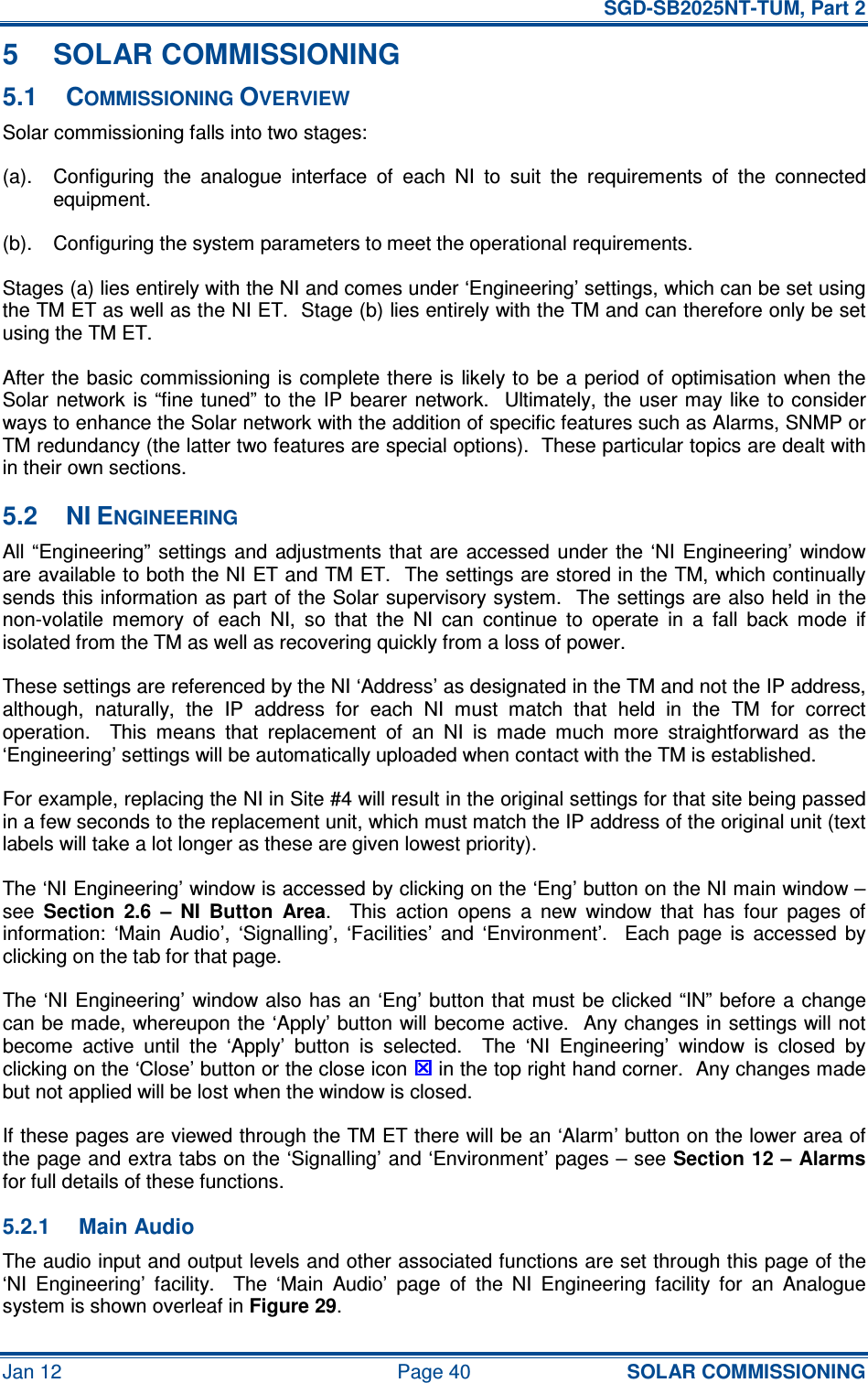   SGD-SB2025NT-TUM, Part 2 Jan 12  Page 40 SOLAR COMMISSIONING 5  SOLAR COMMISSIONING 5.1  COMMISSIONING OVERVIEW Solar commissioning falls into two stages: (a).  Configuring  the  analogue  interface  of  each  NI  to  suit  the  requirements  of  the  connected equipment. (b).  Configuring the system parameters to meet the operational requirements. Stages (a) lies entirely with the NI and comes under ‘Engineering’ settings, which can be set using the TM ET as well as the NI ET.  Stage (b) lies entirely with the TM and can therefore only be set using the TM ET. After the  basic commissioning is complete there is  likely to be a period of  optimisation when the Solar network is “fine tuned” to the IP bearer network.  Ultimately, the  user may like  to consider ways to enhance the Solar network with the addition of specific features such as Alarms, SNMP or TM redundancy (the latter two features are special options).  These particular topics are dealt with in their own sections. 5.2  NI ENGINEERING All “Engineering”  settings  and adjustments that are  accessed under the ‘NI  Engineering’  window are available to both the NI ET and TM ET.  The settings are stored in the TM, which continually sends this information as part of the Solar supervisory system.  The settings are also held in the non-volatile  memory  of  each  NI,  so  that  the  NI  can  continue  to  operate  in  a  fall  back  mode  if isolated from the TM as well as recovering quickly from a loss of power. These settings are referenced by the NI ‘Address’ as designated in the TM and not the IP address, although,  naturally,  the  IP  address  for  each  NI  must  match  that  held  in  the  TM  for  correct operation.    This  means  that  replacement  of  an  NI  is  made  much  more  straightforward  as  the ‘Engineering’ settings will be automatically uploaded when contact with the TM is established. For example, replacing the NI in Site #4 will result in the original settings for that site being passed in a few seconds to the replacement unit, which must match the IP address of the original unit (text labels will take a lot longer as these are given lowest priority). The ‘NI Engineering’ window is accessed by clicking on the ‘Eng’ button on the NI main window – see Section  2.6  –  NI  Button  Area.    This  action  opens  a  new  window  that  has  four  pages  of information:  ‘Main  Audio’,  ‘Signalling’,  ‘Facilities’  and  ‘Environment’.    Each  page  is  accessed  by clicking on the tab for that page. The ‘NI Engineering’ window also has an ‘Eng’ button that must be clicked “IN” before a  change can be made, whereupon the ‘Apply’ button will become active.  Any changes in settings will not become  active  until  the  ‘Apply’  button  is  selected.    The  ‘NI  Engineering’  window  is  closed  by clicking on the ‘Close’ button or the close icon  in the top right hand corner.  Any changes made but not applied will be lost when the window is closed. If these pages are viewed through the TM ET there will be an ‘Alarm’ button on the lower area of the page and extra tabs on the ‘Signalling’ and ‘Environment’ pages – see Section 12 – Alarms for full details of these functions. 5.2.1  Main Audio The audio input and output levels and other associated functions are set through this page of the ‘NI  Engineering’  facility.    The  ‘Main  Audio’  page  of  the  NI  Engineering  facility  for  an  Analogue system is shown overleaf in Figure 29. 