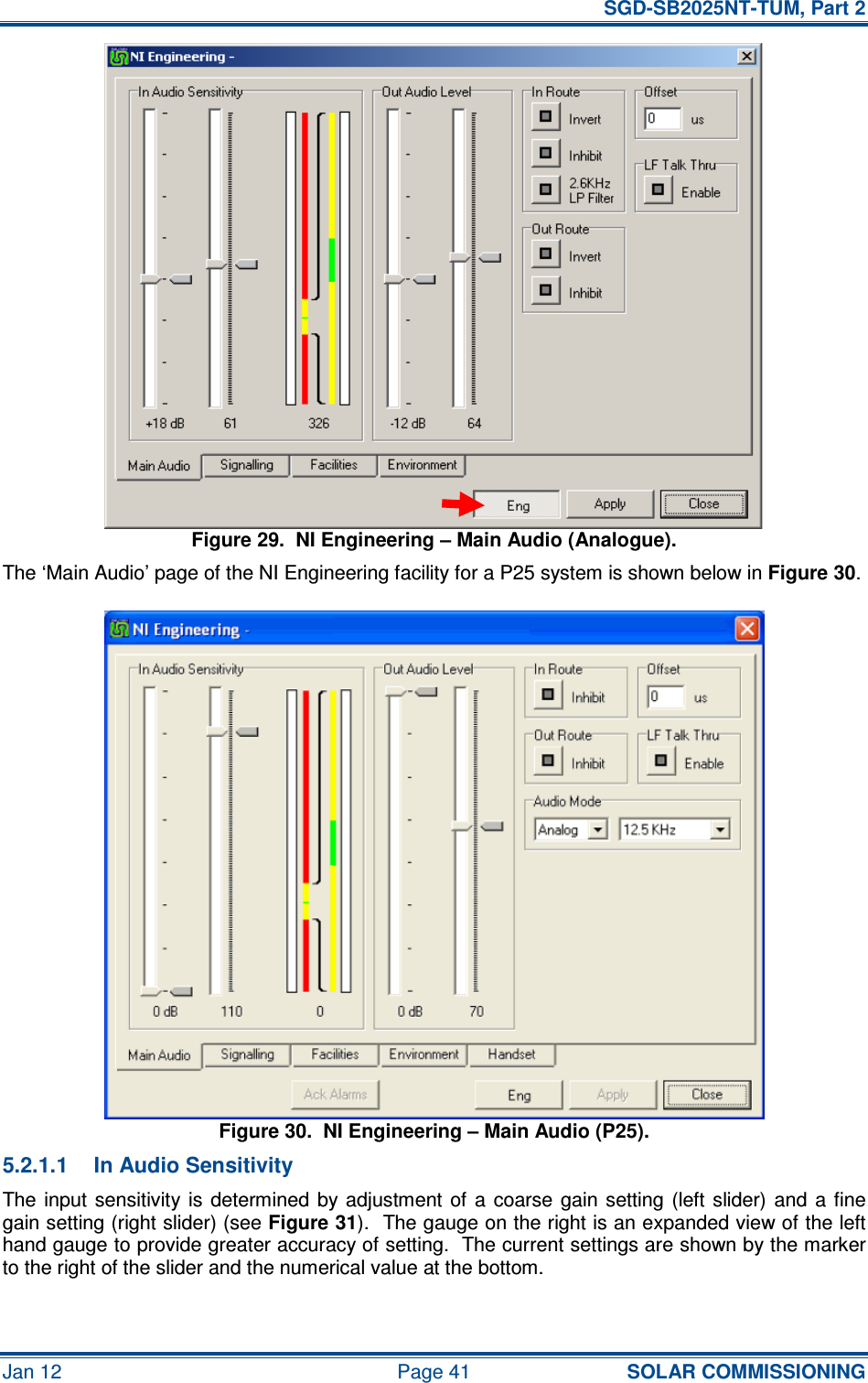   SGD-SB2025NT-TUM, Part 2 Jan 12  Page 41 SOLAR COMMISSIONING Figure 29.  NI Engineering – Main Audio (Analogue). The ‘Main Audio’ page of the NI Engineering facility for a P25 system is shown below in Figure 30. Figure 30.  NI Engineering – Main Audio (P25). 5.2.1.1  In Audio Sensitivity The input  sensitivity  is  determined  by  adjustment of  a  coarse  gain  setting (left  slider) and  a  fine gain setting (right slider) (see Figure 31).  The gauge on the right is an expanded view of the left hand gauge to provide greater accuracy of setting.  The current settings are shown by the marker to the right of the slider and the numerical value at the bottom. 