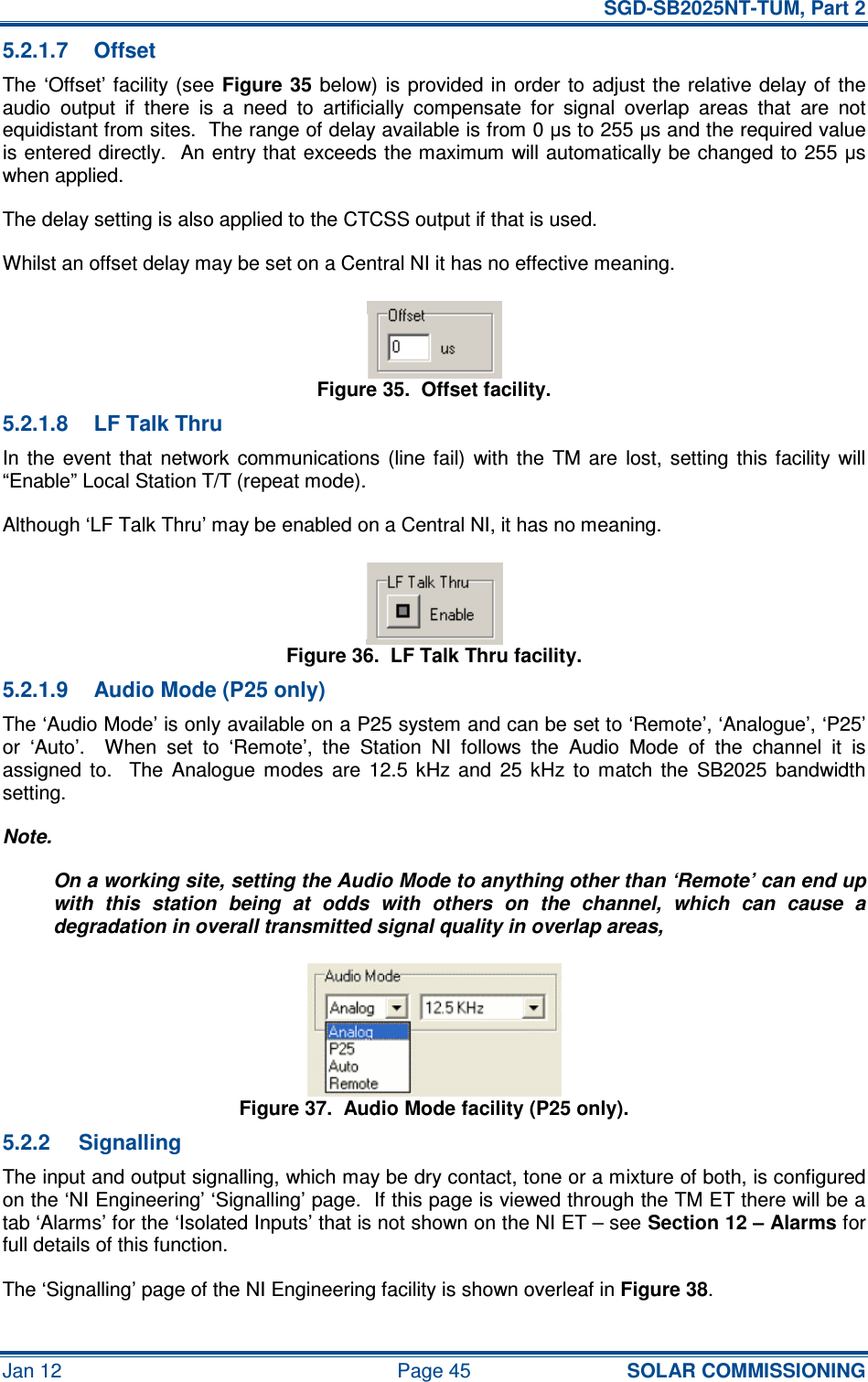  SGD-SB2025NT-TUM, Part 2 Jan 12  Page 45 SOLAR COMMISSIONING 5.2.1.7  Offset The ‘Offset’ facility (see Figure 35 below)  is  provided in  order  to adjust the  relative delay of the audio  output  if  there  is  a  need  to  artificially  compensate  for  signal  overlap  areas  that  are  not equidistant from sites.  The range of delay available is from 0 µs to 255 µs and the required value is entered directly.  An entry that exceeds the maximum will automatically be changed to 255 µs when applied. The delay setting is also applied to the CTCSS output if that is used. Whilst an offset delay may be set on a Central NI it has no effective meaning. Figure 35.  Offset facility. 5.2.1.8  LF Talk Thru In  the  event  that  network  communications  (line  fail)  with  the  TM  are  lost,  setting  this facility  will “Enable” Local Station T/T (repeat mode). Although ‘LF Talk Thru’ may be enabled on a Central NI, it has no meaning. Figure 36.  LF Talk Thru facility. 5.2.1.9  Audio Mode (P25 only) The ‘Audio Mode’ is only available on a P25 system and can be set to ‘Remote’, ‘Analogue’, ‘P25’ or  ‘Auto’.    When  set  to  ‘Remote’,  the  Station  NI  follows  the  Audio  Mode  of  the  channel  it  is assigned  to.    The  Analogue  modes  are  12.5  kHz  and  25  kHz  to  match  the  SB2025  bandwidth setting. Note. On a working site, setting the Audio Mode to anything other than ‘Remote’ can end up with  this  station  being  at  odds  with  others  on  the  channel,  which  can  cause  a degradation in overall transmitted signal quality in overlap areas, Figure 37.  Audio Mode facility (P25 only). 5.2.2  Signalling The input and output signalling, which may be dry contact, tone or a mixture of both, is configured on the ‘NI Engineering’ ‘Signalling’ page.  If this page is viewed through the TM ET there will be a tab ‘Alarms’ for the ‘Isolated Inputs’ that is not shown on the NI ET – see Section 12 – Alarms for full details of this function. The ‘Signalling’ page of the NI Engineering facility is shown overleaf in Figure 38. 