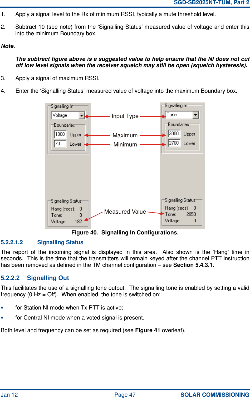   SGD-SB2025NT-TUM, Part 2 Jan 12  Page 47 SOLAR COMMISSIONING 1.  Apply a signal level to the Rx of minimum RSSI, typically a mute threshold level. 2.  Subtract 10 (see note) from the ‘Signalling Status’ measured value of voltage and enter this into the minimum Boundary box. Note. The subtract figure above is a suggested value to help ensure that the NI does not cut off low level signals when the receiver squelch may still be open (squelch hysteresis). 3.  Apply a signal of maximum RSSI. 4.  Enter the ‘Signalling Status’ measured value of voltage into the maximum Boundary box. Figure 40.  Signalling In Configurations. 5.2.2.1.2  Signalling Status The  report  of  the  incoming  signal  is  displayed  in  this  area.    Also  shown  is  the  ‘Hang’  time  in seconds.  This is the time that the transmitters will remain keyed after the channel PTT instruction has been removed as defined in the TM channel configuration – see Section 5.4.3.1. 5.2.2.2  Signalling Out This facilitates the use of a signalling tone output.  The signalling tone is enabled by setting a valid frequency (0 Hz = Off).  When enabled, the tone is switched on: • for Station NI mode when Tx PTT is active; • for Central NI mode when a voted signal is present. Both level and frequency can be set as required (see Figure 41 overleaf).  Input TypeMaximumMinimumMeasured Value