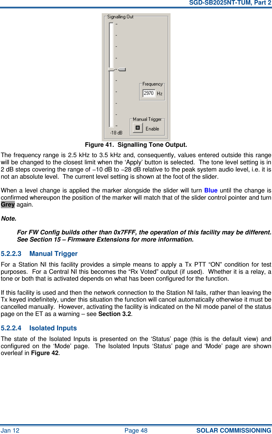   SGD-SB2025NT-TUM, Part 2 Jan 12  Page 48 SOLAR COMMISSIONING Figure 41.  Signalling Tone Output. The frequency range is 2.5 kHz to 3.5 kHz and, consequently, values entered outside this range will be changed to the closest limit when the ‘Apply’ button is selected.  The tone level setting is in 2 dB steps covering the range of −10 dB to −28 dB relative to the peak system audio level, i.e. it is not an absolute level.  The current level setting is shown at the foot of the slider. When a level change is applied the marker alongside the slider will turn Blue until the change is confirmed whereupon the position of the marker will match that of the slider control pointer and turn Grey again. Note. For FW Config builds other than 0x7FFF, the operation of this facility may be different.  See Section 15 – Firmware Extensions for more information. 5.2.2.3  Manual Trigger For  a  Station  NI  this facility  provides a  simple  means  to  apply a  Tx PTT  “ON”  condition  for  test purposes.  For a Central NI this becomes the “Rx Voted” output (if used).  Whether it is a relay, a tone or both that is activated depends on what has been configured for the function. If this facility is used and then the network connection to the Station NI fails, rather than leaving the Tx keyed indefinitely, under this situation the function will cancel automatically otherwise it must be cancelled manually.  However, activating the facility is indicated on the NI mode panel of the status page on the ET as a warning – see Section 3.2. 5.2.2.4  Isolated Inputs The  state  of  the  Isolated  Inputs  is  presented  on  the  ‘Status’  page  (this  is  the  default  view)  and configured  on  the  ‘Mode’  page.    The  Isolated  Inputs  ‘Status’  page  and  ‘Mode’  page  are  shown overleaf in Figure 42. 