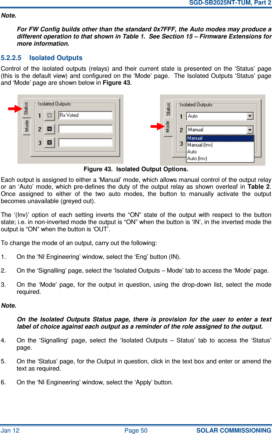   SGD-SB2025NT-TUM, Part 2 Jan 12  Page 50 SOLAR COMMISSIONING Note. For FW Config builds other than the standard 0x7FFF, the Auto modes may produce a different operation to that shown in Table 1.  See Section 15 – Firmware Extensions for more information. 5.2.2.5  Isolated Outputs Control  of  the  isolated  outputs  (relays)  and  their  current  state  is  presented  on  the  ‘Status’  page (this is the default view) and configured on the ‘Mode’ page.  The Isolated Outputs ‘Status’ page and ‘Mode’ page are shown below in Figure 43. Figure 43.  Isolated Output Options. Each output is assigned to either a ‘Manual’ mode, which allows manual control of the output relay or  an  ‘Auto’ mode,  which pre-defines the  duty  of  the  output relay as  shown  overleaf  in Table 2.  Once  assigned  to  either  of  the  two  auto  modes,  the  button  to  manually  activate  the  output becomes unavailable (greyed out). The  ‘(Inv)’  option  of  each  setting  inverts  the  “ON”  state  of  the  output  with  respect  to  the  button state; i.e. in non-inverted mode the output is “ON” when the button is ‘IN’, in the inverted mode the output is “ON” when the button is ‘OUT’. To change the mode of an output, carry out the following: 1.  On the ‘NI Engineering’ window, select the ‘Eng’ button (IN). 2.  On the ‘Signalling’ page, select the ‘Isolated Outputs – Mode’ tab to access the ‘Mode’ page. 3.  On  the  ‘Mode’  page,  for  the  output  in  question,  using  the  drop-down  list,  select  the  mode required. Note. On  the  Isolated  Outputs  Status  page,  there  is  provision  for  the  user  to  enter  a  text label of choice against each output as a reminder of the role assigned to the output. 4.  On  the  ‘Signalling’  page,  select  the  ‘Isolated  Outputs  –  Status’  tab  to  access  the  ‘Status’ page. 5.  On the ‘Status’ page, for the Output in question, click in the text box and enter or amend the text as required. 6.  On the ‘NI Engineering’ window, select the ‘Apply’ button. 