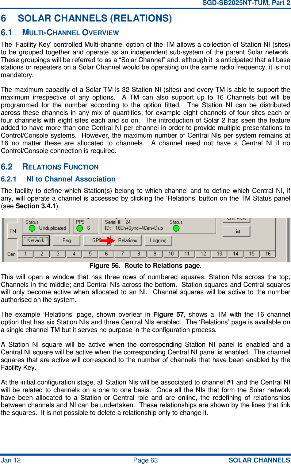   SGD-SB2025NT-TUM, Part 2 Jan 12  Page 63 SOLAR CHANNELS 6  SOLAR CHANNELS (RELATIONS) 6.1  MULTI-CHANNEL OVERVIEW The ‘Facility Key’ controlled Multi-channel option of the TM allows a collection of Station NI (sites) to be  grouped  together and  operate  as an independent  sub-system  of  the parent  Solar  network.  These groupings will be referred to as a “Solar Channel” and, although it is anticipated that all base stations or repeaters on a Solar Channel would be operating on the same radio frequency, it is not mandatory. The maximum capacity of a Solar TM is 32 Station NI (sites) and every TM is able to support the maximum  irrespective  of  any  options.    A  TM  can  also  support  up  to  16  Channels  but  will  be programmed  for  the  number  according  to  the  option  fitted.    The  Station  NI  can  be  distributed across these channels  in any mix  of quantities; for example eight channels of four sites  each  or four channels with eight  sites each  and so on.  The introduction of Solar 2 has seen  the feature added to have more than one Central NI per channel in order to provide multiple presentations to Control/Console systems.  However, the maximum number of Central NIs per system remains at 16  no  matter  these  are  allocated  to  channels.    A  channel  need  not  have  a  Central  NI  if  no Control/Console connection is required. 6.2  RELATIONS FUNCTION 6.2.1  NI to Channel Association The facility to  define which Station(s) belong to  which channel and  to  define  which Central NI, if any, will operate a channel is accessed by clicking the ‘Relations’ button on the TM Status panel (see Section 3.4.1). Figure 56.  Route to Relations page. This  will  open  a  window  that  has  three  rows  of  numbered  squares:  Station  NIs  across  the  top; Channels in the middle; and Central NIs across the bottom.  Station squares and Central squares will only  become  active when allocated  to  an  NI.    Channel squares  will  be  active to  the  number authorised on the system. The  example  ‘Relations’  page,  shown  overleaf  in Figure  57,  shows  a  TM  with  the  16  channel option that has six Station NIs and three Central NIs enabled.  The ‘Relations’ page is available on a single channel TM but it serves no purpose in the configuration process. A  Station  NI  square  will  be  active  when  the  corresponding  Station  NI  panel  is  enabled  and  a Central NI square will be active when the corresponding Central NI panel is enabled.  The channel squares that are active will correspond to the number of channels that have been enabled by the Facility Key. At the initial configuration stage, all Station NIs will be associated to channel #1 and the Central NI will be  related  to channels on  a one to  one  basis.    Once  all  the NIs that form  the  Solar  network have  been  allocated  to  a  Station  or  Central  role  and  are  online,  the  redefining  of  relationships between channels and NI can be undertaken.  These relationships are shown by the lines that link the squares.  It is not possible to delete a relationship only to change it. 