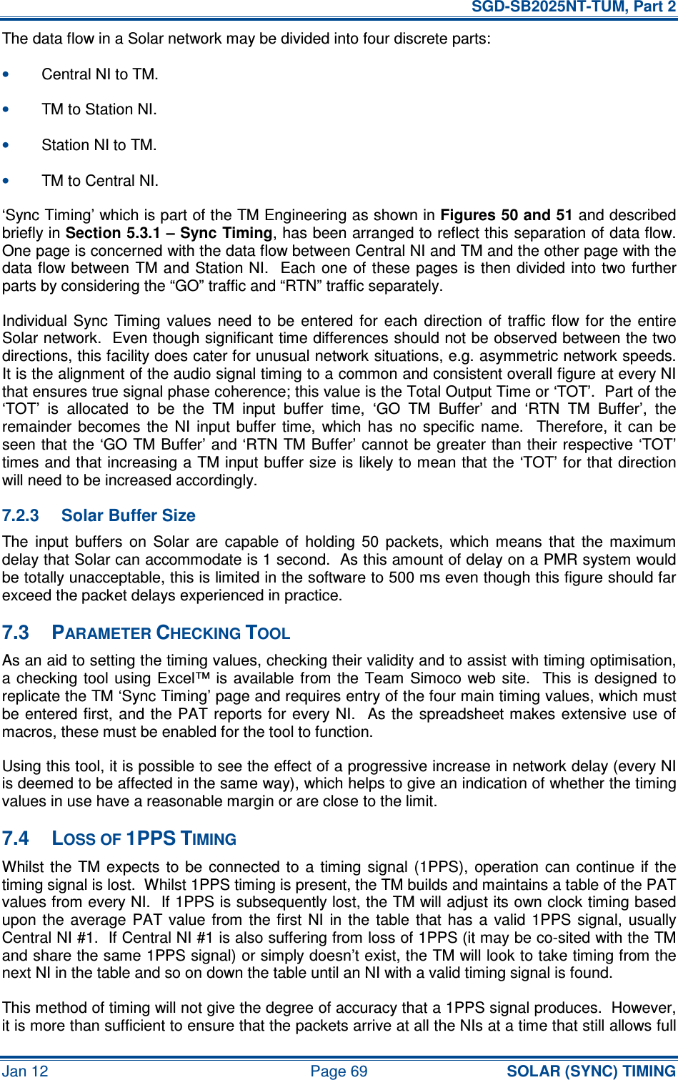   SGD-SB2025NT-TUM, Part 2 Jan 12  Page 69 SOLAR (SYNC) TIMING The data flow in a Solar network may be divided into four discrete parts: • Central NI to TM. • TM to Station NI. • Station NI to TM. • TM to Central NI. ‘Sync Timing’ which is part of the TM Engineering as shown in Figures 50 and 51 and described briefly in Section 5.3.1 – Sync Timing, has been arranged to reflect this separation of data flow.  One page is concerned with the data flow between Central NI and TM and the other page with the data flow between TM and Station NI.   Each  one of  these pages  is then divided into two further parts by considering the “GO” traffic and “RTN” traffic separately. Individual  Sync  Timing  values  need to  be  entered  for  each  direction  of  traffic flow for  the  entire Solar network.  Even though significant time differences should not be observed between the two directions, this facility does cater for unusual network situations, e.g. asymmetric network speeds.  It is the alignment of the audio signal timing to a common and consistent overall figure at every NI that ensures true signal phase coherence; this value is the Total Output Time or ‘TOT’.  Part of the ‘TOT’  is  allocated  to  be  the  TM  input  buffer  time,  ‘GO  TM  Buffer’  and  ‘RTN  TM  Buffer’,  the remainder  becomes  the  NI  input  buffer  time,  which  has  no  specific  name.    Therefore,  it  can  be seen that the ‘GO TM Buffer’ and ‘RTN TM Buffer’ cannot be greater than their respective ‘TOT’ times and that increasing a TM input buffer size is likely to mean that the ‘TOT’ for that direction will need to be increased accordingly. 7.2.3  Solar Buffer Size The  input  buffers  on  Solar  are  capable  of  holding  50  packets,  which  means  that  the  maximum delay that Solar can accommodate is 1 second.  As this amount of delay on a PMR system would be totally unacceptable, this is limited in the software to 500 ms even though this figure should far exceed the packet delays experienced in practice. 7.3  PARAMETER CHECKING TOOL As an aid to setting the timing values, checking their validity and to assist with timing optimisation, a checking  tool  using  Excel™ is  available  from the Team  Simoco  web  site.   This is  designed to replicate the TM ‘Sync Timing’ page and requires entry of the four main timing values, which must be entered first,  and  the PAT  reports for  every NI.    As the  spreadsheet makes  extensive  use  of macros, these must be enabled for the tool to function. Using this tool, it is possible to see the effect of a progressive increase in network delay (every NI is deemed to be affected in the same way), which helps to give an indication of whether the timing values in use have a reasonable margin or are close to the limit. 7.4  LOSS OF 1PPS TIMING Whilst  the  TM  expects  to  be  connected  to  a  timing  signal  (1PPS),  operation  can  continue  if the timing signal is lost.  Whilst 1PPS timing is present, the TM builds and maintains a table of the PAT values from every NI.  If 1PPS is subsequently lost, the TM will adjust its own clock timing based upon  the  average  PAT  value  from  the  first  NI  in  the  table  that  has  a  valid  1PPS  signal,  usually Central NI #1.  If Central NI #1 is also suffering from loss of 1PPS (it may be co-sited with the TM and share the same 1PPS signal) or simply doesn’t exist, the TM will look to take timing from the next NI in the table and so on down the table until an NI with a valid timing signal is found. This method of timing will not give the degree of accuracy that a 1PPS signal produces.  However, it is more than sufficient to ensure that the packets arrive at all the NIs at a time that still allows full 