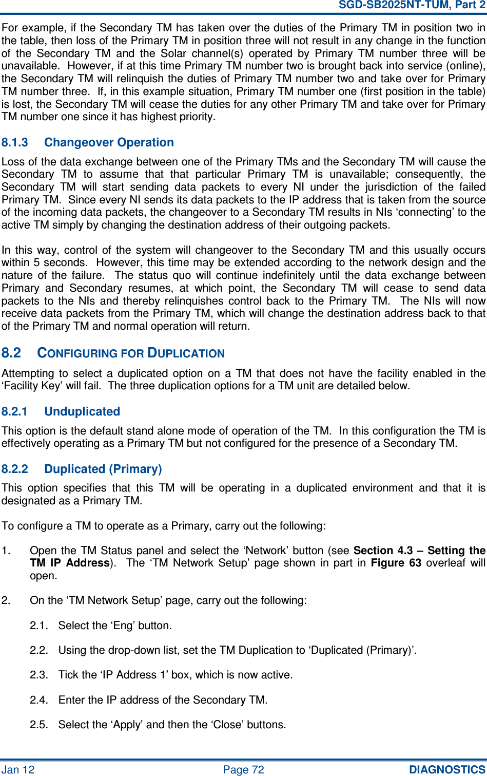   SGD-SB2025NT-TUM, Part 2 Jan 12  Page 72 DIAGNOSTICS For example, if the Secondary TM has taken over the duties of the Primary TM in position two in the table, then loss of the Primary TM in position three will not result in any change in the function of  the  Secondary  TM  and  the  Solar  channel(s)  operated  by  Primary  TM  number  three  will  be unavailable.  However, if at this time Primary TM number two is brought back into service (online), the Secondary TM will relinquish the duties of Primary TM number two and take over for Primary TM number three.  If, in this example situation, Primary TM number one (first position in the table) is lost, the Secondary TM will cease the duties for any other Primary TM and take over for Primary TM number one since it has highest priority. 8.1.3  Changeover Operation Loss of the data exchange between one of the Primary TMs and the Secondary TM will cause the Secondary  TM  to  assume  that  that  particular  Primary  TM  is  unavailable;  consequently,  the Secondary  TM  will  start  sending  data  packets  to  every  NI  under  the  jurisdiction  of  the  failed Primary TM.  Since every NI sends its data packets to the IP address that is taken from the source of the incoming data packets, the changeover to a Secondary TM results in NIs ‘connecting’ to the active TM simply by changing the destination address of their outgoing packets. In  this  way,  control  of  the  system  will  changeover  to  the  Secondary  TM  and  this  usually  occurs within 5 seconds.  However, this time may be extended according to the network design and the nature  of  the  failure.    The  status  quo  will  continue  indefinitely  until  the  data  exchange  between Primary  and  Secondary  resumes,  at  which  point,  the  Secondary  TM  will  cease  to  send  data packets  to  the  NIs  and  thereby  relinquishes  control  back  to  the  Primary  TM.    The  NIs  will  now receive data packets from the Primary TM, which will change the destination address back to that of the Primary TM and normal operation will return. 8.2  CONFIGURING FOR DUPLICATION Attempting  to  select  a  duplicated  option  on  a  TM  that  does  not  have  the  facility  enabled  in  the ‘Facility Key’ will fail.  The three duplication options for a TM unit are detailed below. 8.2.1  Unduplicated This option is the default stand alone mode of operation of the TM.  In this configuration the TM is effectively operating as a Primary TM but not configured for the presence of a Secondary TM. 8.2.2  Duplicated (Primary) This  option  specifies  that  this  TM  will  be  operating  in  a  duplicated  environment  and  that  it  is designated as a Primary TM. To configure a TM to operate as a Primary, carry out the following: 1.  Open the TM Status panel and select the ‘Network’ button (see Section 4.3 – Setting the TM  IP  Address).    The  ‘TM  Network  Setup’  page  shown  in  part  in Figure  63  overleaf  will open. 2.  On the ‘TM Network Setup’ page, carry out the following: 2.1.  Select the ‘Eng’ button. 2.2.  Using the drop-down list, set the TM Duplication to ‘Duplicated (Primary)’. 2.3.  Tick the ‘IP Address 1’ box, which is now active. 2.4.  Enter the IP address of the Secondary TM. 2.5.  Select the ‘Apply’ and then the ‘Close’ buttons. 