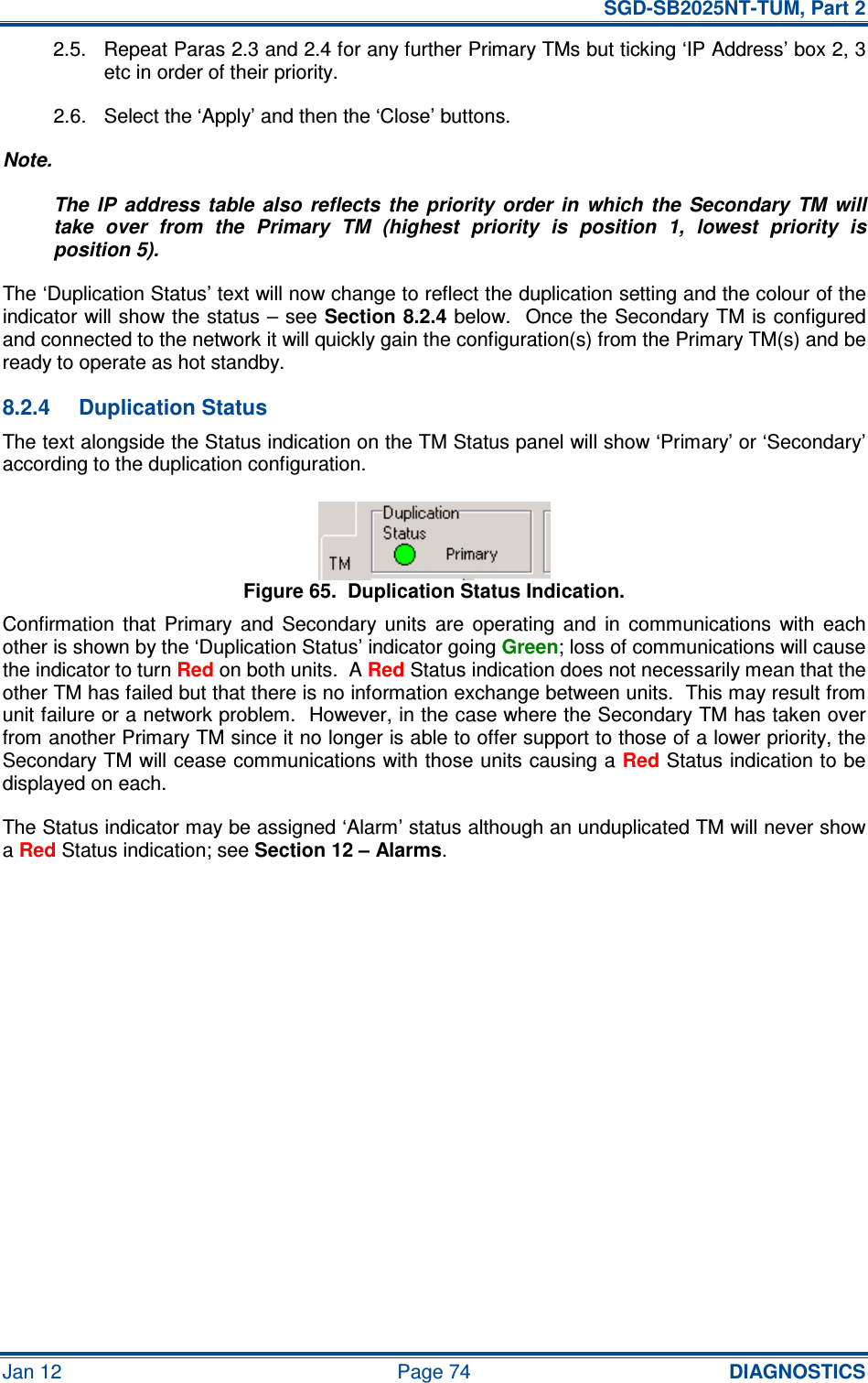   SGD-SB2025NT-TUM, Part 2 Jan 12  Page 74 DIAGNOSTICS 2.5.  Repeat Paras 2.3 and 2.4 for any further Primary TMs but ticking ‘IP Address’ box 2, 3 etc in order of their priority. 2.6.  Select the ‘Apply’ and then the ‘Close’ buttons. Note. The  IP  address  table  also  reflects  the  priority  order  in  which  the  Secondary  TM  will take  over  from  the  Primary  TM  (highest  priority  is  position  1,  lowest  priority  is position 5). The ‘Duplication Status’ text will now change to reflect the duplication setting and the colour of the indicator will show the status – see Section 8.2.4 below.  Once the Secondary TM is configured and connected to the network it will quickly gain the configuration(s) from the Primary TM(s) and be ready to operate as hot standby. 8.2.4  Duplication Status The text alongside the Status indication on the TM Status panel will show ‘Primary’ or ‘Secondary’ according to the duplication configuration. Figure 65.  Duplication Status Indication. Confirmation  that  Primary  and  Secondary  units  are  operating  and  in  communications  with  each other is shown by the ‘Duplication Status’ indicator going Green; loss of communications will cause the indicator to turn Red on both units.  A Red Status indication does not necessarily mean that the other TM has failed but that there is no information exchange between units.  This may result from unit failure or a network problem.  However, in the case where the Secondary TM has taken over from another Primary TM since it no longer is able to offer support to those of a lower priority, the Secondary TM will cease communications with those units causing a Red Status indication to be displayed on each. The Status indicator may be assigned ‘Alarm’ status although an unduplicated TM will never show a Red Status indication; see Section 12 – Alarms.     