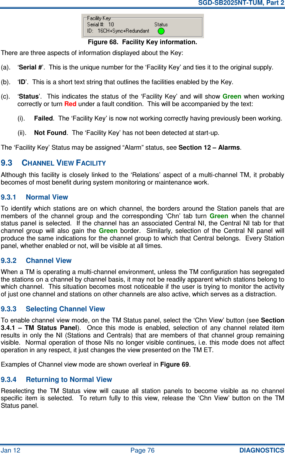   SGD-SB2025NT-TUM, Part 2 Jan 12  Page 76 DIAGNOSTICS Figure 68.  Facility Key information. There are three aspects of information displayed about the Key: (a).  ‘Serial #’.  This is the unique number for the ‘Facility Key’ and ties it to the original supply. (b).  ‘ID’.  This is a short text string that outlines the facilities enabled by the Key. (c).  ‘Status’.    This  indicates  the  status  of the  ‘Facility Key’ and  will  show Green when  working correctly or turn Red under a fault condition.  This will be accompanied by the text: (i). Failed.  The ‘Facility Key’ is now not working correctly having previously been working. (ii). Not Found.  The ‘Facility Key’ has not been detected at start-up. The ‘Facility Key’ Status may be assigned “Alarm” status, see Section 12 – Alarms. 9.3  CHANNEL VIEW FACILITY Although this facility is  closely linked to  the ‘Relations’  aspect of  a multi-channel TM,  it probably becomes of most benefit during system monitoring or maintenance work. 9.3.1  Normal View To identify  which  stations  are  on  which channel,  the borders  around  the  Station  panels  that  are members  of  the  channel  group  and  the  corresponding  ‘Chn’  tab  turn Green  when  the  channel status panel is selected.  If the channel has an associated Central NI, the Central NI tab for that channel  group  will  also  gain  the Green  border.    Similarly,  selection  of  the  Central  NI  panel  will produce the same indications for the channel group to which that Central belongs.  Every Station panel, whether enabled or not, will be visible at all times. 9.3.2  Channel View When a TM is operating a multi-channel environment, unless the TM configuration has segregated the stations on a channel by channel basis, it may not be readily apparent which stations belong to which channel.  This situation becomes most noticeable if the user is trying to monitor the activity of just one channel and stations on other channels are also active, which serves as a distraction. 9.3.3  Selecting Channel View To enable channel view mode, on the TM Status panel, select the ‘Chn View’ button (see Section 3.4.1  –  TM  Status  Panel).    Once  this  mode  is  enabled,  selection  of  any  channel  related  item results in only  the  NI  (Stations and  Centrals)  that are members  of  that  channel group  remaining visible.  Normal operation of those NIs no longer visible continues, i.e. this mode does not affect operation in any respect, it just changes the view presented on the TM ET. Examples of Channel view mode are shown overleaf in Figure 69. 9.3.4  Returning to Normal View Reselecting  the  TM  Status  view  will  cause  all  station  panels  to  become  visible  as  no  channel specific  item  is  selected.    To  return  fully  to  this  view,  release  the  ‘Chn  View’  button  on  the  TM Status panel. 