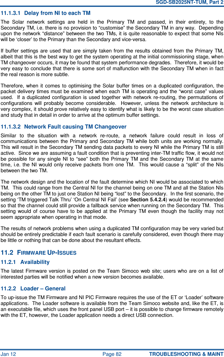   SGD-SB2025NT-TUM, Part 2 Jan 12  Page 82 TROUBLESHOOTING &amp; MAINT 11.1.3.1  Delay from NI to each TM The  Solar  network  settings  are  held  in  the  Primary  TM  and  passed,  in  their  entirety,  to  the Secondary TM, i.e. there is no provision to “customise” the Secondary TM in any way.  Depending upon the network “distance” between the two TMs, it is quite reasonable to expect that some NIs will be ‘closer’ to the Primary than the Secondary and vice-versa. If  buffer  settings  are  used that  are  simply  taken from  the results  obtained from  the Primary  TM, albeit that this is the best way to get the system operating at the initial commissioning stage, when TM changeover occurs, it may be found that system performance degrades.  Therefore, it would be very easy to conclude that there is some sort of malfunction with the Secondary TM when in fact the real reason is more subtle. Therefore,  when  it  comes  to  optimising the  Solar  buffer  times  on a  duplicated  configuration, the packet delivery times must be examined when each TM is operating and the “worst case” values used.   If  a duplicated  configuration is used together  with  network re-routing, the permutations of configurations  will  probably  become  considerable.    However,  unless  the  network  architecture  is very complex, it should prove relatively easy to identify what is likely to be the worst case situation and study that in detail in order to arrive at the optimum buffer settings. 11.1.3.2  Network Fault causing TM Changeover Similar  to  the  situation  with  a  network  re-route,  a  network  failure  could  result  in  loss  of communications  between  the  Primary  and  Secondary  TM  while both  units  are working  normally.  This will result in the Secondary TM sending data packets to every NI while the Primary TM is still active.  Since we are assuming a fault condition that is preventing inter-TM traffic flow, it would not be possible  for  any  single  NI  to  “see”  both  the Primary  TM and  the  Secondary  TM  at  the  same time,  i.e.  the  NI would only receive  packets from  one  TM.    This would cause a “split”  of the NIs between the two TM. The network design and the location of the fault determine which NI would be associated to which TM.  This could range from the Central NI for the channel being on one TM and all the Station NIs being on the other TM to just one Station NI being “lost” to the Secondary.  In the first scenario, the setting ‘TM triggered Talk Thru’ ‘On Central NI Fail’ (see Section 5.4.2.4) would be recommended so that the channel could still provide a fallback service when running on the Secondary TM.  This setting  would  of  course  have  to  be  applied  at  the  Primary  TM  even  though  the  facility  may  not seem appropriate when operating in that mode. The results of network problems when using a duplicated TM configuration may be very varied but should be entirely predictable if each fault scenario is carefully considered, even though there may be little or nothing that can be done about the resultant effects. 11.2  FIRMWARE UP-ISSUES 11.2.1  Availability The latest  Firmware version is  posted  on  the Team  Simoco  web site;  users  who are  on a  list  of interested parties will be notified when a new version becomes available. 11.2.2  Loader – General To up-issue the TM Firmware and NI PIC Firmware requires the use of the ET or ‘Loader’ software applications.  The Loader software is available from the Team Simoco website and, like the ET, is an executable file, which uses the front panel USB port – it is possible to change firmware remotely with the ET, however, the Loader application needs a direct USB connection. 