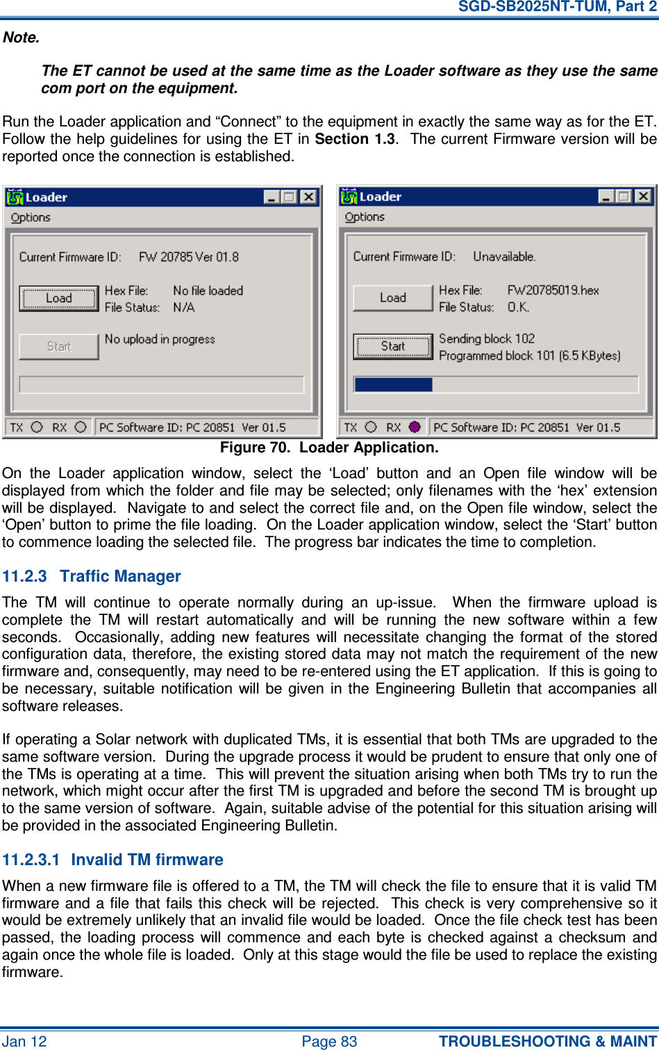   SGD-SB2025NT-TUM, Part 2 Jan 12  Page 83 TROUBLESHOOTING &amp; MAINT Note. The ET cannot be used at the same time as the Loader software as they use the same com port on the equipment. Run the Loader application and “Connect” to the equipment in exactly the same way as for the ET.  Follow the help guidelines for using the ET in Section 1.3.  The current Firmware version will be reported once the connection is established. Figure 70.  Loader Application. On  the  Loader  application  window,  select  the  ‘Load’  button  and  an  Open  file  window  will  be displayed from which the folder and file may be selected; only filenames with the ‘hex’ extension will be displayed.  Navigate to and select the correct file and, on the Open file window, select the ‘Open’ button to prime the file loading.  On the Loader application window, select the ‘Start’ button to commence loading the selected file.  The progress bar indicates the time to completion. 11.2.3  Traffic Manager The  TM  will  continue  to  operate  normally  during  an  up-issue.    When  the  firmware  upload  is complete  the  TM  will  restart  automatically  and  will  be  running  the  new  software  within  a  few seconds.    Occasionally,  adding  new  features  will  necessitate  changing  the  format  of  the  stored configuration data, therefore, the existing stored data may not match the requirement of the new firmware and, consequently, may need to be re-entered using the ET application.  If this is going to be  necessary,  suitable  notification  will  be  given  in  the  Engineering  Bulletin  that  accompanies  all software releases. If operating a Solar network with duplicated TMs, it is essential that both TMs are upgraded to the same software version.  During the upgrade process it would be prudent to ensure that only one of the TMs is operating at a time.  This will prevent the situation arising when both TMs try to run the network, which might occur after the first TM is upgraded and before the second TM is brought up to the same version of software.  Again, suitable advise of the potential for this situation arising will be provided in the associated Engineering Bulletin. 11.2.3.1  Invalid TM firmware When a new firmware file is offered to a TM, the TM will check the file to ensure that it is valid TM firmware and a file  that fails this  check  will be rejected.  This check  is very comprehensive so it would be extremely unlikely that an invalid file would be loaded.  Once the file check test has been passed,  the  loading  process  will  commence  and each  byte is  checked  against  a  checksum  and again once the whole file is loaded.  Only at this stage would the file be used to replace the existing firmware. 