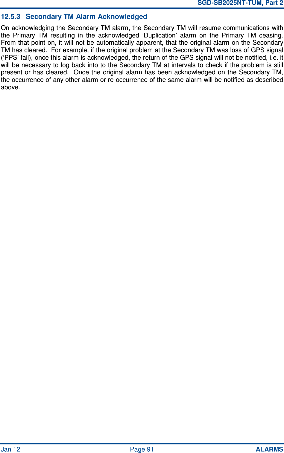   SGD-SB2025NT-TUM, Part 2 Jan 12  Page 91 ALARMS 12.5.3  Secondary TM Alarm Acknowledged On acknowledging the Secondary TM alarm, the Secondary TM will resume communications with the  Primary  TM  resulting  in  the  acknowledged  ‘Duplication’  alarm  on  the  Primary  TM  ceasing.  From that point on, it will not be automatically apparent, that the original alarm on the Secondary TM has cleared.  For example, if the original problem at the Secondary TM was loss of GPS signal (‘PPS’ fail), once this alarm is acknowledged, the return of the GPS signal will not be notified, i.e. it will be necessary to log back into to the Secondary TM at intervals to check if the problem is still present or  has cleared.  Once the  original alarm has been  acknowledged on the Secondary TM, the occurrence of any other alarm or re-occurrence of the same alarm will be notified as described above.     