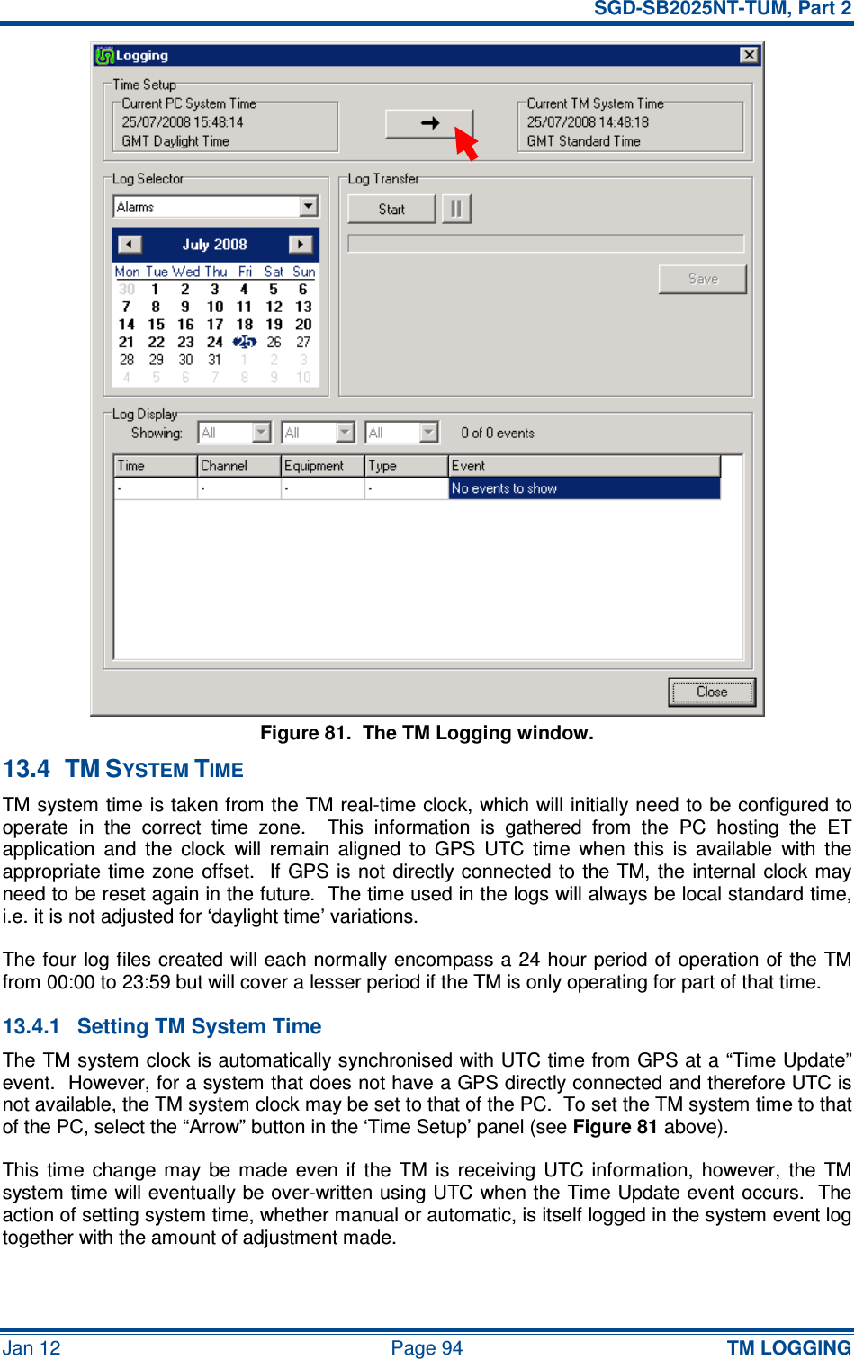   SGD-SB2025NT-TUM, Part 2 Jan 12  Page 94 TM LOGGING Figure 81.  The TM Logging window. 13.4  TM SYSTEM TIME TM system time is taken from the TM real-time clock, which will initially need to be configured to operate  in  the  correct  time  zone.    This  information  is  gathered  from  the  PC  hosting  the  ET application  and  the  clock  will  remain  aligned  to  GPS  UTC  time  when  this  is  available  with  the appropriate time zone  offset.    If  GPS  is  not  directly connected  to  the TM, the  internal clock may need to be reset again in the future.  The time used in the logs will always be local standard time, i.e. it is not adjusted for ‘daylight time’ variations. The four log files created will each normally encompass a 24 hour period of operation of the TM from 00:00 to 23:59 but will cover a lesser period if the TM is only operating for part of that time. 13.4.1  Setting TM System Time The TM system clock is automatically synchronised with UTC time from GPS at a “Time Update” event.  However, for a system that does not have a GPS directly connected and therefore UTC is not available, the TM system clock may be set to that of the PC.  To set the TM system time to that of the PC, select the “Arrow” button in the ‘Time Setup’ panel (see Figure 81 above). This  time  change  may  be  made  even  if  the  TM  is  receiving  UTC  information,  however,  the  TM system time will eventually be over-written using UTC when the Time Update event occurs.  The action of setting system time, whether manual or automatic, is itself logged in the system event log together with the amount of adjustment made. 