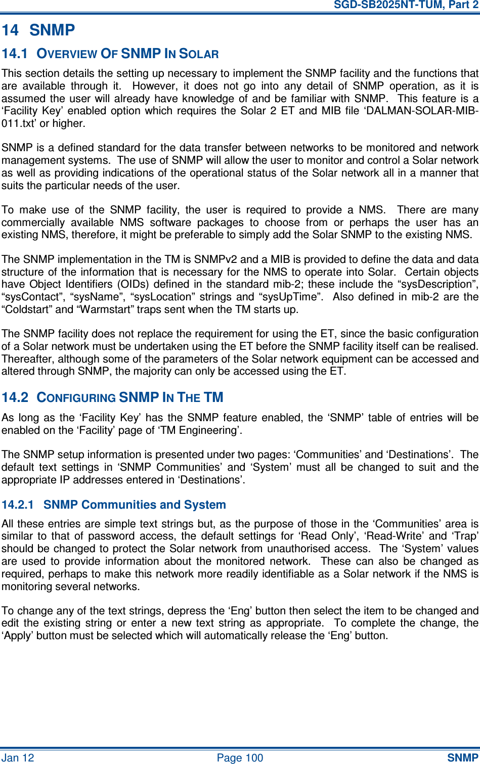   SGD-SB2025NT-TUM, Part 2 Jan 12  Page 100 SNMP 14  SNMP 14.1  OVERVIEW OF SNMP IN SOLAR This section details the setting up necessary to implement the SNMP facility and the functions that are  available  through  it.    However,  it  does  not  go  into  any  detail  of  SNMP  operation,  as  it  is assumed the  user will already have  knowledge of and  be  familiar with SNMP.   This  feature is a ‘Facility Key’ enabled  option  which  requires  the  Solar  2  ET and  MIB  file  ‘DALMAN-SOLAR-MIB-011.txt’ or higher. SNMP is a defined standard for the data transfer between networks to be monitored and network management systems.  The use of SNMP will allow the user to monitor and control a Solar network as well as providing indications of the operational status of the Solar network all in a manner that suits the particular needs of the user. To  make  use  of  the  SNMP  facility,  the  user  is  required  to  provide  a  NMS.    There  are  many commercially  available  NMS  software  packages  to  choose  from  or  perhaps  the  user  has  an existing NMS, therefore, it might be preferable to simply add the Solar SNMP to the existing NMS. The SNMP implementation in the TM is SNMPv2 and a MIB is provided to define the data and data structure of the  information that is necessary for the NMS to operate into  Solar.  Certain objects have  Object  Identifiers (OIDs)  defined in  the standard  mib-2;  these include the  “sysDescription”, “sysContact”,  “sysName”,  “sysLocation”  strings  and  “sysUpTime”.    Also  defined  in  mib-2  are the “Coldstart” and “Warmstart” traps sent when the TM starts up. The SNMP facility does not replace the requirement for using the ET, since the basic configuration of a Solar network must be undertaken using the ET before the SNMP facility itself can be realised.  Thereafter, although some of the parameters of the Solar network equipment can be accessed and altered through SNMP, the majority can only be accessed using the ET. 14.2  CONFIGURING SNMP IN THE TM As  long  as  the  ‘Facility  Key’  has  the  SNMP  feature  enabled,  the  ‘SNMP’  table  of  entries  will  be enabled on the ‘Facility’ page of ‘TM Engineering’. The SNMP setup information is presented under two pages: ‘Communities’ and ‘Destinations’.  The default  text  settings  in  ‘SNMP  Communities’  and  ‘System’  must  all  be  changed  to  suit  and  the appropriate IP addresses entered in ‘Destinations’. 14.2.1  SNMP Communities and System All these entries are simple text strings but, as the purpose of those in the ‘Communities’ area is similar  to  that  of  password  access,  the  default  settings  for  ‘Read  Only’,  ‘Read-Write’  and  ‘Trap’ should be changed to protect the Solar network from unauthorised access.  The ‘System’ values are  used  to  provide  information  about  the  monitored  network.    These  can  also  be  changed  as required, perhaps to make this network more readily identifiable as a Solar network if the NMS is monitoring several networks. To change any of the text strings, depress the ‘Eng’ button then select the item to be changed and edit  the  existing  string  or  enter  a  new  text  string  as  appropriate.    To  complete  the  change,  the ‘Apply’ button must be selected which will automatically release the ‘Eng’ button. 