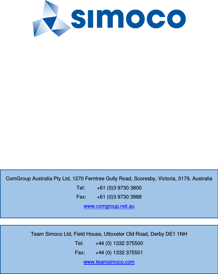              Team Simoco Ltd, Field House, Uttoxeter Old Road, Derby DE1 1NH Tel:  +44 (0) 1332 375500 Fax:  +44 (0) 1332 375501 www.teamsimoco.com ComGroup Australia Pty Ltd, 1270 Ferntree Gully Road, Scoresby, Victoria, 3179, Australia Tel:  +61 (0)3 9730 3800 Fax:  +61 (0)3 9730 3988 www.comgroup.net.au 