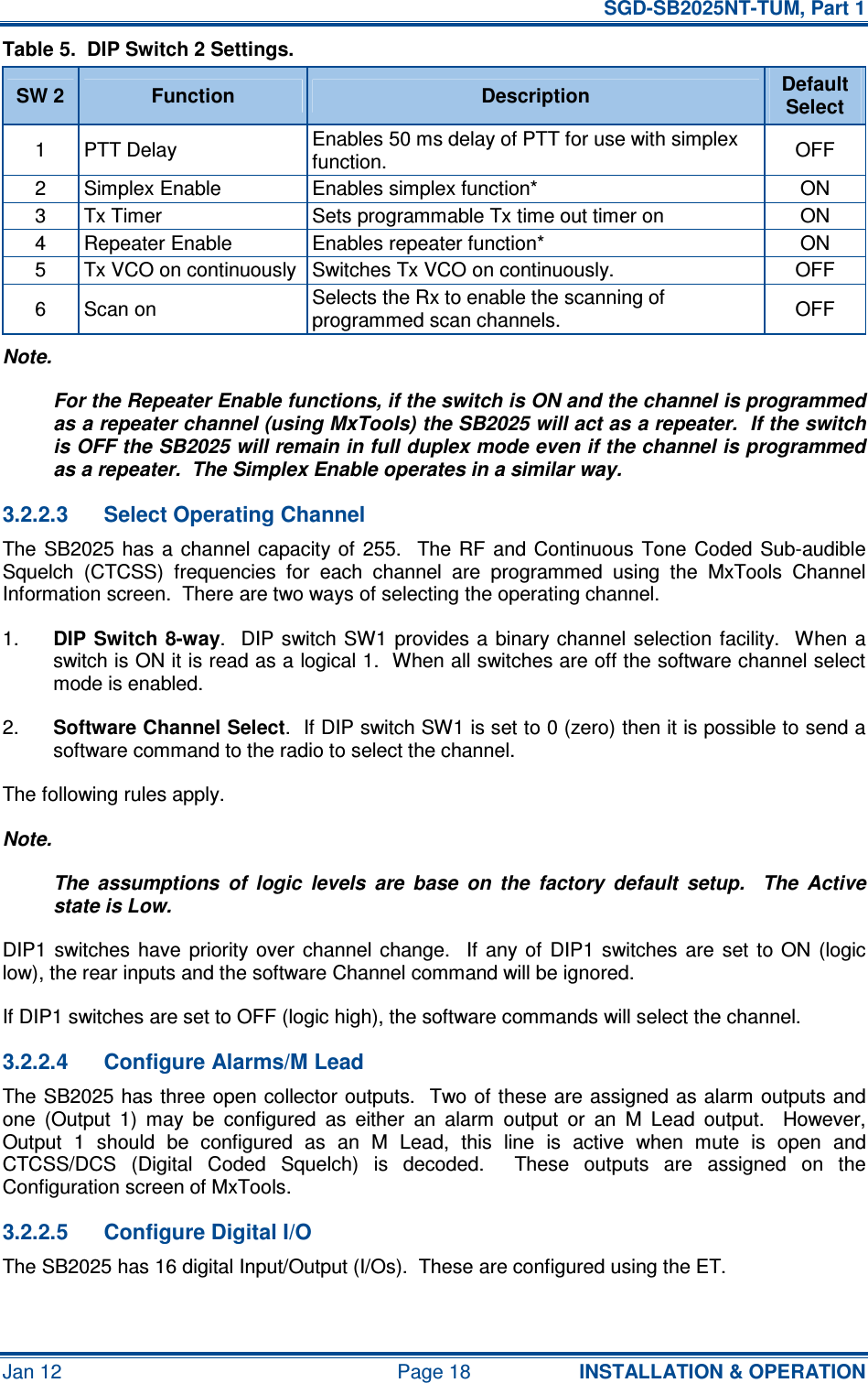   SGD-SB2025NT-TUM, Part 1 Jan 12  Page 18  INSTALLATION &amp; OPERATION Table 5.  DIP Switch 2 Settings. SW 2  Function  Description  Default Select 1  PTT Delay  Enables 50 ms delay of PTT for use with simplex function.  OFF 2  Simplex Enable  Enables simplex function*  ON 3  Tx Timer  Sets programmable Tx time out timer on  ON 4  Repeater Enable  Enables repeater function*  ON 5  Tx VCO on continuously Switches Tx VCO on continuously.  OFF 6  Scan on  Selects the Rx to enable the scanning of programmed scan channels.  OFF Note. For the Repeater Enable functions, if the switch is ON and the channel is programmed as a repeater channel (using MxTools) the SB2025 will act as a repeater.  If the switch is OFF the SB2025 will remain in full duplex mode even if the channel is programmed as a repeater.  The Simplex Enable operates in a similar way. 3.2.2.3  Select Operating Channel The SB2025 has  a  channel  capacity of  255.    The RF  and  Continuous  Tone  Coded Sub-audible Squelch  (CTCSS)  frequencies  for  each  channel  are  programmed  using  the  MxTools  Channel Information screen.  There are two ways of selecting the operating channel. 1.  DIP Switch  8-way.   DIP  switch SW1  provides a  binary channel  selection  facility.  When  a switch is ON it is read as a logical 1.  When all switches are off the software channel select mode is enabled. 2.  Software Channel Select.  If DIP switch SW1 is set to 0 (zero) then it is possible to send a software command to the radio to select the channel. The following rules apply. Note. The  assumptions  of  logic  levels  are  base  on  the  factory  default  setup.    The  Active state is Low. DIP1  switches  have  priority  over  channel change.    If  any  of  DIP1 switches  are  set  to  ON  (logic low), the rear inputs and the software Channel command will be ignored. If DIP1 switches are set to OFF (logic high), the software commands will select the channel. 3.2.2.4  Configure Alarms/M Lead The SB2025 has three open collector outputs.  Two of these are assigned as alarm outputs and one  (Output  1)  may  be  configured  as  either  an  alarm  output  or  an  M  Lead  output.    However, Output  1  should  be  configured  as  an  M  Lead,  this  line  is  active  when  mute  is  open  and CTCSS/DCS  (Digital  Coded  Squelch)  is  decoded.    These  outputs  are  assigned  on  the Configuration screen of MxTools. 3.2.2.5  Configure Digital I/O The SB2025 has 16 digital Input/Output (I/Os).  These are configured using the ET.  