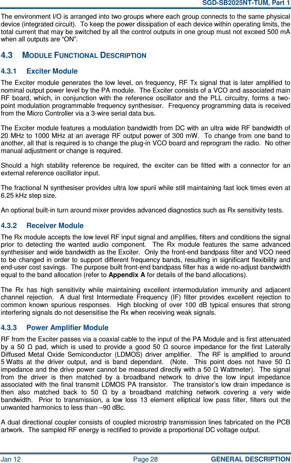   SGD-SB2025NT-TUM, Part 1 Jan 12  Page 28  GENERAL DESCRIPTION The environment I/O is arranged into two groups where each group connects to the same physical device (integrated circuit).  To keep the power dissipation of each device within operating limits, the total current that may be switched by all the control outputs in one group must not exceed 500 mA when all outputs are “ON”. 4.3  MODULE FUNCTIONAL DESCRIPTION 4.3.1  Exciter Module The Exciter module generates the low level, on frequency, RF Tx signal that is  later amplified to nominal output power level by the PA module.  The Exciter consists of a VCO and associated main RF board,  which, in  conjunction  with  the  reference  oscillator  and the  PLL  circuitry,  forms  a  two-point modulation programmable frequency synthesiser.  Frequency programming data is received from the Micro Controller via a 3-wire serial data bus. The Exciter module features a modulation bandwidth from DC with an ultra wide RF bandwidth of 20 MHz to 1000 MHz at an average RF output power of 300 mW.  To change from one band to another, all that is required is to change the plug-in VCO board and reprogram the radio.  No other manual adjustment or change is required. Should  a  high  stability  reference  be  required,  the  exciter  can  be  fitted  with  a  connector  for  an external reference oscillator input. The fractional N synthesiser provides ultra low spurii while still maintaining fast lock times even at 6.25 kHz step size. An optional built-in turn around mixer provides advanced diagnostics such as Rx sensitivity tests. 4.3.2  Receiver Module The Rx module accepts the low level RF input signal and amplifies, filters and conditions the signal prior  to  detecting  the  wanted  audio  component.    The  Rx  module  features  the  same  advanced synthesiser and wide bandwidth as the Exciter.  Only the front-end bandpass filter and VCO need to be changed in order to  support different frequency bands, resulting in significant flexibility and end-user cost savings.  The purpose built front-end bandpass filter has a wide no-adjust bandwidth equal to the band allocation (refer to Appendix A for details of the band allocations). The  Rx  has  high  sensitivity  while  maintaining  excellent  intermodulation  immunity  and  adjacent channel  rejection.    A  dual  first  Intermediate  Frequency  (IF)  filter  provides  excellent  rejection  to common  known  spurious  responses.    High  blocking  of  over  100  dB  typical  ensures  that  strong interfering signals do not desensitise the Rx when receiving weak signals. 4.3.3  Power Amplifier Module RF from the Exciter passes via a coaxial cable to the input of the PA Module and is first attenuated by  a  50  Ω  pad,  which  is  used  to  provide  a  good  50  Ω  source  impedance  for  the  first  Laterally Diffused  Metal  Oxide  Semiconductor  (LDMOS)  driver  amplifier.    The  RF  is  amplified  to  around 5 Watts  at  the  driver  output,  and  is  band  dependant.    (Note.    This  point  does  not  have  50  Ω impedance and the drive power cannot be measured directly with a 50 Ω Wattmeter).  The signal from  the  driver  is  then  matched  by  a  broadband  network  to  drive  the  low  input  impedance associated with the final transmit LDMOS PA transistor.   The transistor’s low drain impedance is then  also  matched  back  to  50  Ω  by  a  broadband  matching  network  covering  a  very  wide bandwidth.    Prior  to  transmission,  a  low  loss  13  element  elliptical  low  pass  filter,  filters  out  the unwanted harmonics to less than –90 dBc. A dual directional coupler consists of coupled microstrip transmission lines fabricated on the PCB artwork.  The sampled RF energy is rectified to provide a proportional DC voltage output. 