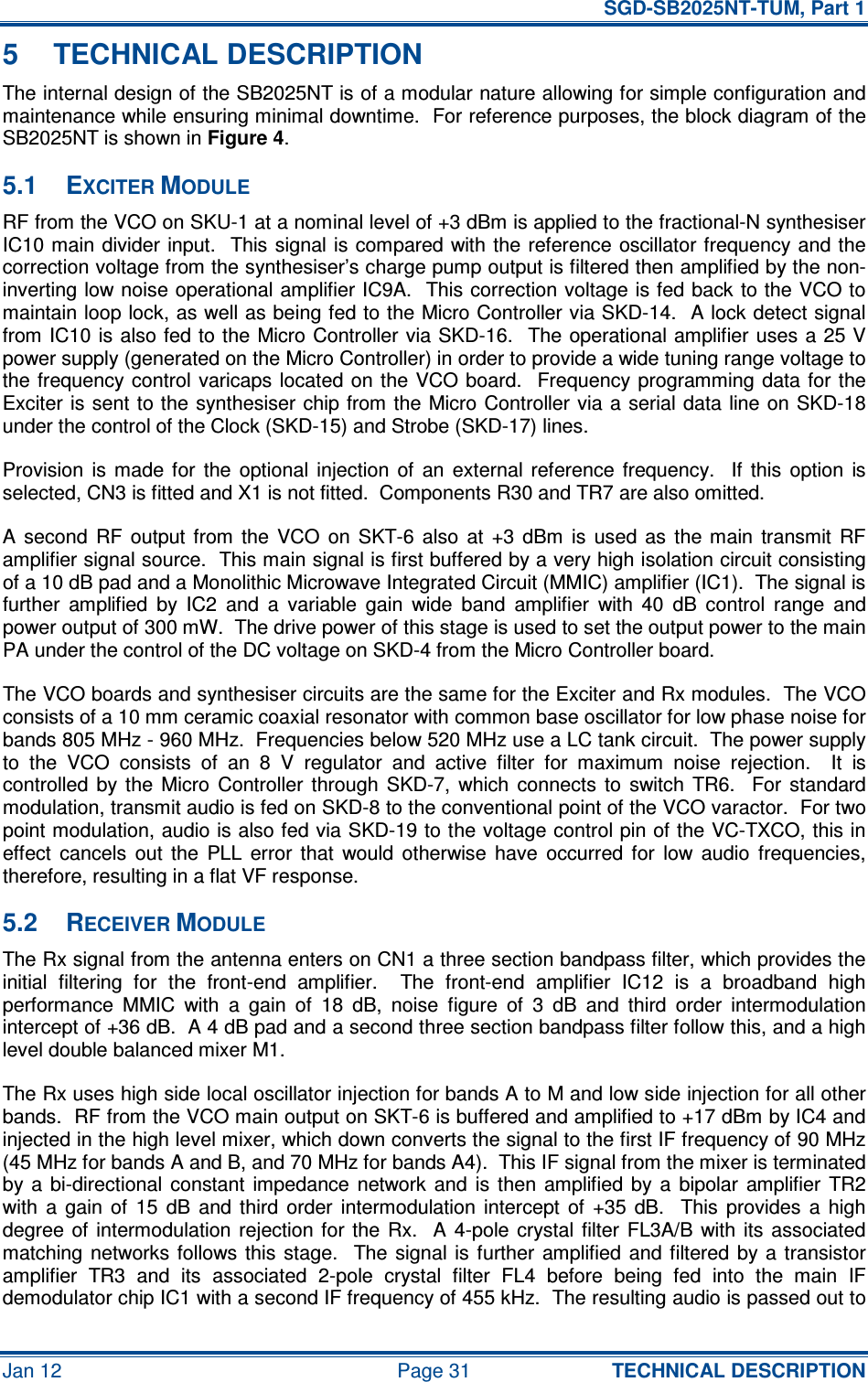   SGD-SB2025NT-TUM, Part 1 Jan 12  Page 31  TECHNICAL DESCRIPTION 5  TECHNICAL DESCRIPTION The internal design of the SB2025NT is of a modular nature allowing for simple configuration and maintenance while ensuring minimal downtime.  For reference purposes, the block diagram of the SB2025NT is shown in Figure 4. 5.1  EXCITER MODULE RF from the VCO on SKU-1 at a nominal level of +3 dBm is applied to the fractional-N synthesiser IC10 main  divider input.  This signal is  compared with the  reference  oscillator frequency and the correction voltage from the synthesiser’s charge pump output is filtered then amplified by the non-inverting low noise operational amplifier IC9A.  This correction voltage is fed back to the VCO to maintain loop lock, as well as being fed to the Micro Controller via SKD-14.  A lock detect signal from IC10 is also fed to the Micro Controller via SKD-16.  The operational amplifier uses a 25 V power supply (generated on the Micro Controller) in order to provide a wide tuning range voltage to the frequency control  varicaps located  on the  VCO board.    Frequency programming  data for the Exciter is sent  to the synthesiser chip from the Micro Controller via a  serial data line on SKD-18 under the control of the Clock (SKD-15) and Strobe (SKD-17) lines. Provision  is  made  for  the  optional  injection  of  an  external  reference  frequency.    If  this  option  is selected, CN3 is fitted and X1 is not fitted.  Components R30 and TR7 are also omitted. A  second  RF  output  from  the  VCO  on  SKT-6  also  at  +3  dBm  is  used  as  the  main  transmit  RF amplifier signal source.  This main signal is first buffered by a very high isolation circuit consisting of a 10 dB pad and a Monolithic Microwave Integrated Circuit (MMIC) amplifier (IC1).  The signal is further  amplified  by  IC2  and  a  variable  gain  wide  band  amplifier  with  40  dB  control  range  and power output of 300 mW.  The drive power of this stage is used to set the output power to the main PA under the control of the DC voltage on SKD-4 from the Micro Controller board. The VCO boards and synthesiser circuits are the same for the Exciter and Rx modules.  The VCO consists of a 10 mm ceramic coaxial resonator with common base oscillator for low phase noise for bands 805 MHz - 960 MHz.  Frequencies below 520 MHz use a LC tank circuit.  The power supply to  the  VCO  consists  of  an  8  V  regulator  and  active  filter  for  maximum  noise  rejection.    It  is controlled  by the  Micro  Controller  through  SKD-7,  which  connects  to  switch  TR6.    For  standard modulation, transmit audio is fed on SKD-8 to the conventional point of the VCO varactor.  For two point modulation, audio is also fed via SKD-19 to the voltage control pin of the VC-TXCO, this in effect  cancels  out  the  PLL  error  that  would  otherwise  have  occurred  for  low  audio  frequencies, therefore, resulting in a flat VF response. 5.2  RECEIVER MODULE The Rx signal from the antenna enters on CN1 a three section bandpass filter, which provides the initial  filtering  for  the  front-end  amplifier.    The  front-end  amplifier  IC12  is  a  broadband  high performance  MMIC  with  a  gain  of  18  dB,  noise  figure  of  3  dB  and  third  order  intermodulation intercept of +36 dB.  A 4 dB pad and a second three section bandpass filter follow this, and a high level double balanced mixer M1. The Rx uses high side local oscillator injection for bands A to M and low side injection for all other bands.  RF from the VCO main output on SKT-6 is buffered and amplified to +17 dBm by IC4 and injected in the high level mixer, which down converts the signal to the first IF frequency of 90 MHz (45 MHz for bands A and B, and 70 MHz for bands A4).  This IF signal from the mixer is terminated by  a  bi-directional  constant  impedance  network  and  is  then  amplified  by  a  bipolar  amplifier  TR2 with  a  gain  of  15  dB  and  third  order  intermodulation  intercept  of  +35  dB.    This  provides  a  high degree of  intermodulation rejection for  the Rx.   A  4-pole  crystal filter  FL3A/B with its  associated matching  networks  follows  this  stage.    The signal  is  further  amplified  and filtered  by  a  transistor amplifier  TR3  and  its  associated  2-pole  crystal  filter  FL4  before  being  fed  into  the  main  IF demodulator chip IC1 with a second IF frequency of 455 kHz.  The resulting audio is passed out to 