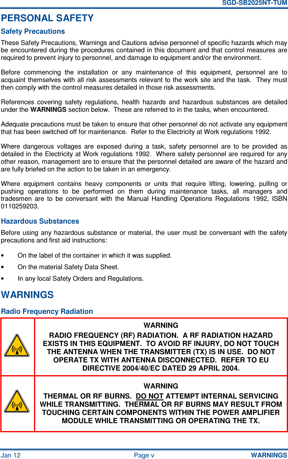   SGD-SB2025NT-TUM Jan 12  Page v  WARNINGS PERSONAL SAFETY Safety Precautions These Safety Precautions, Warnings and Cautions advise personnel of specific hazards which may be encountered during the procedures contained in this document and that control measures are required to prevent injury to personnel, and damage to equipment and/or the environment. Before  commencing  the  installation  or  any  maintenance  of  this  equipment,  personnel  are  to acquaint themselves with all risk assessments relevant to the work site and the task.  They must then comply with the control measures detailed in those risk assessments. References  covering  safety  regulations,  health  hazards  and  hazardous  substances  are  detailed under the WARNINGS section below.  These are referred to in the tasks, when encountered. Adequate precautions must be taken to ensure that other personnel do not activate any equipment that has been switched off for maintenance.  Refer to the Electricity at Work regulations 1992. Where  dangerous  voltages  are  exposed  during  a  task,  safety  personnel  are  to  be  provided  as detailed in the Electricity at Work regulations 1992.  Where safety personnel are required for any other reason, management are to ensure that the personnel detailed are aware of the hazard and are fully briefed on the action to be taken in an emergency. Where  equipment  contains  heavy  components  or  units  that  require  lifting,  lowering,  pulling  or pushing  operations  to  be  performed  on  them  during  maintenance  tasks,  all  managers  and tradesmen  are  to  be  conversant  with  the  Manual  Handling  Operations  Regulations  1992,  ISBN 0110259203. Hazardous Substances Before using any hazardous  substance or material, the  user  must  be conversant  with the safety precautions and first aid instructions: •  On the label of the container in which it was supplied. •  On the material Safety Data Sheet. •  In any local Safety Orders and Regulations. WARNINGS Radio Frequency Radiation  WARNING RADIO FREQUENCY (RF) RADIATION.  A RF RADIATION HAZARD EXISTS IN THIS EQUIPMENT.  TO AVOID RF INJURY, DO NOT TOUCH THE ANTENNA WHEN THE TRANSMITTER (TX) IS IN USE.  DO NOT OPERATE TX WITH ANTENNA DISCONNECTED.  REFER TO EU DIRECTIVE 2004/40/EC DATED 29 APRIL 2004.  WARNING THERMAL OR RF BURNS.  DO NOT ATTEMPT INTERNAL SERVICING WHILE TRANSMITTING.  THERMAL OR RF BURNS MAY RESULT FROM TOUCHING CERTAIN COMPONENTS WITHIN THE POWER AMPLIFIER MODULE WHILE TRANSMITTING OR OPERATING THE TX. 
