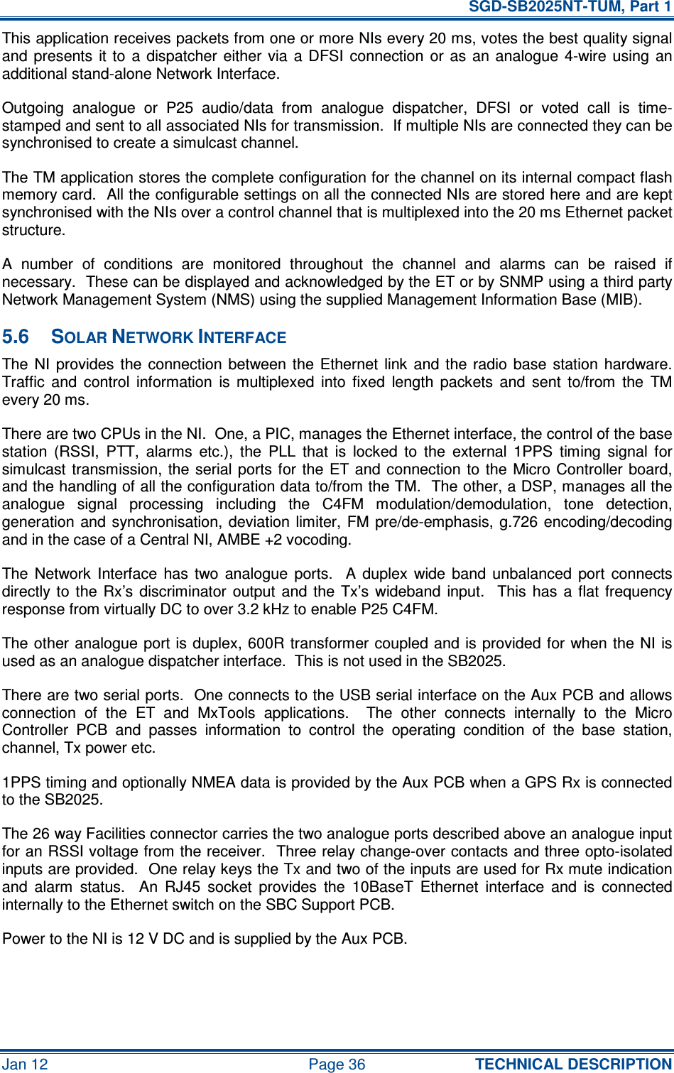   SGD-SB2025NT-TUM, Part 1 Jan 12  Page 36  TECHNICAL DESCRIPTION This application receives packets from one or more NIs every 20 ms, votes the best quality signal and  presents  it  to  a  dispatcher  either  via  a DFSI  connection  or  as  an  analogue  4-wire  using  an additional stand-alone Network Interface. Outgoing  analogue  or  P25  audio/data  from  analogue  dispatcher,  DFSI  or  voted  call  is  time-stamped and sent to all associated NIs for transmission.  If multiple NIs are connected they can be synchronised to create a simulcast channel. The TM application stores the complete configuration for the channel on its internal compact flash memory card.  All the configurable settings on all the connected NIs are stored here and are kept synchronised with the NIs over a control channel that is multiplexed into the 20 ms Ethernet packet structure. A  number  of  conditions  are  monitored  throughout  the  channel  and  alarms  can  be  raised  if necessary.  These can be displayed and acknowledged by the ET or by SNMP using a third party Network Management System (NMS) using the supplied Management Information Base (MIB). 5.6  SOLAR NETWORK INTERFACE The NI  provides  the  connection  between  the  Ethernet  link  and  the radio  base  station  hardware.  Traffic  and  control  information  is  multiplexed  into  fixed  length  packets  and  sent  to/from  the  TM every 20 ms. There are two CPUs in the NI.  One, a PIC, manages the Ethernet interface, the control of the base station  (RSSI,  PTT,  alarms  etc.),  the  PLL  that  is  locked  to  the  external  1PPS  timing  signal  for simulcast transmission,  the serial  ports for  the  ET  and  connection to  the  Micro  Controller  board, and the handling of all the configuration data to/from the TM.  The other, a DSP, manages all the analogue  signal  processing  including  the  C4FM  modulation/demodulation,  tone  detection, generation and synchronisation, deviation limiter,  FM  pre/de-emphasis,  g.726  encoding/decoding and in the case of a Central NI, AMBE +2 vocoding. The  Network  Interface  has  two  analogue  ports.    A  duplex  wide  band  unbalanced  port  connects directly  to  the  Rx’s  discriminator  output and  the Tx’s  wideband  input.    This  has  a  flat  frequency response from virtually DC to over 3.2 kHz to enable P25 C4FM.  The other analogue port is duplex, 600R  transformer coupled and is  provided for when the  NI  is used as an analogue dispatcher interface.  This is not used in the SB2025. There are two serial ports.  One connects to the USB serial interface on the Aux PCB and allows connection  of  the  ET  and  MxTools  applications.    The  other  connects  internally  to  the  Micro Controller  PCB  and  passes  information  to  control  the  operating  condition  of  the  base  station, channel, Tx power etc. 1PPS timing and optionally NMEA data is provided by the Aux PCB when a GPS Rx is connected to the SB2025. The 26 way Facilities connector carries the two analogue ports described above an analogue input for an RSSI voltage from the receiver.  Three relay change-over contacts and three opto-isolated inputs are provided.  One relay keys the Tx and two of the inputs are used for Rx mute indication and  alarm  status.    An  RJ45  socket  provides  the  10BaseT  Ethernet  interface  and  is  connected internally to the Ethernet switch on the SBC Support PCB. Power to the NI is 12 V DC and is supplied by the Aux PCB.  